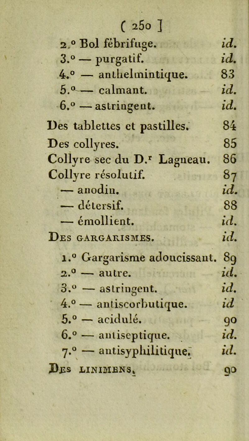 C 2Ô0 ] 2. ° Bol fébrifuge. id. 3. ° — purgatif. id. 4. ° — anthelmintique. 83 5. ° calmant. id. 6. °—astringeut. id. Des tablettes et pastilles. 84 Des collyres. 85 Collyr e sec du D.r Lagueau. 86 Collyre résolutif. 87 — anodin. id. — détersif. 88 — émollient. id. Des gargarismes. id. i.° Gargarisme adoucissant. 89 2.0 — autre. id. 3. ° — astringent. id. 4. ° — antiscorbutique. id 5. ° — acidulé. 90 6. ° — antiseptique. id. 7.0 — antisyphilitique. id. Des linimens. 90