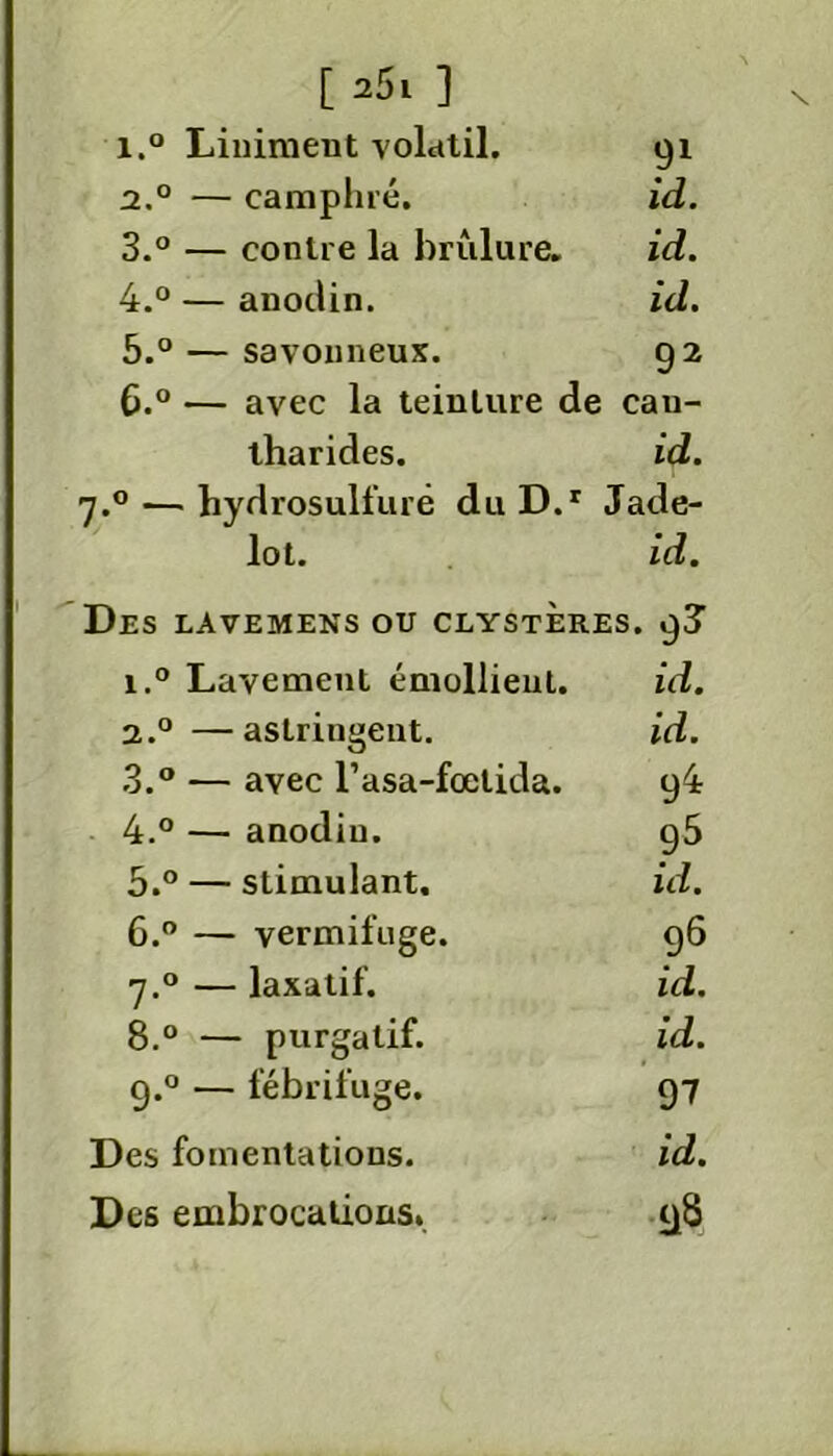 i.° Liniraent volatil. 91 2.0 — camphré. id. 3. ° — contre la brûlure. id. 4. ° — anodin. id. 5. ° — savonneux. 92 0. ° — avec la teinture de can- tharides. id. 7.0— hydrosulfuré duD.r Jade- lot. id. Des lavemens ou clysteres. 9J 1. ° Lavement émollient. id. 2.0 —astringent. id. 3. ° — avec l’asa-fœtida. 94 4. ° — anodin. g5 5. ° — stimulant. id. 6. ° — vermifuge. 96 7.0 — laxatif. id. 8.° — purgatif. id. 9.0 — fébrifuge. 97 Des fomentations. id. Des embrocations. 98