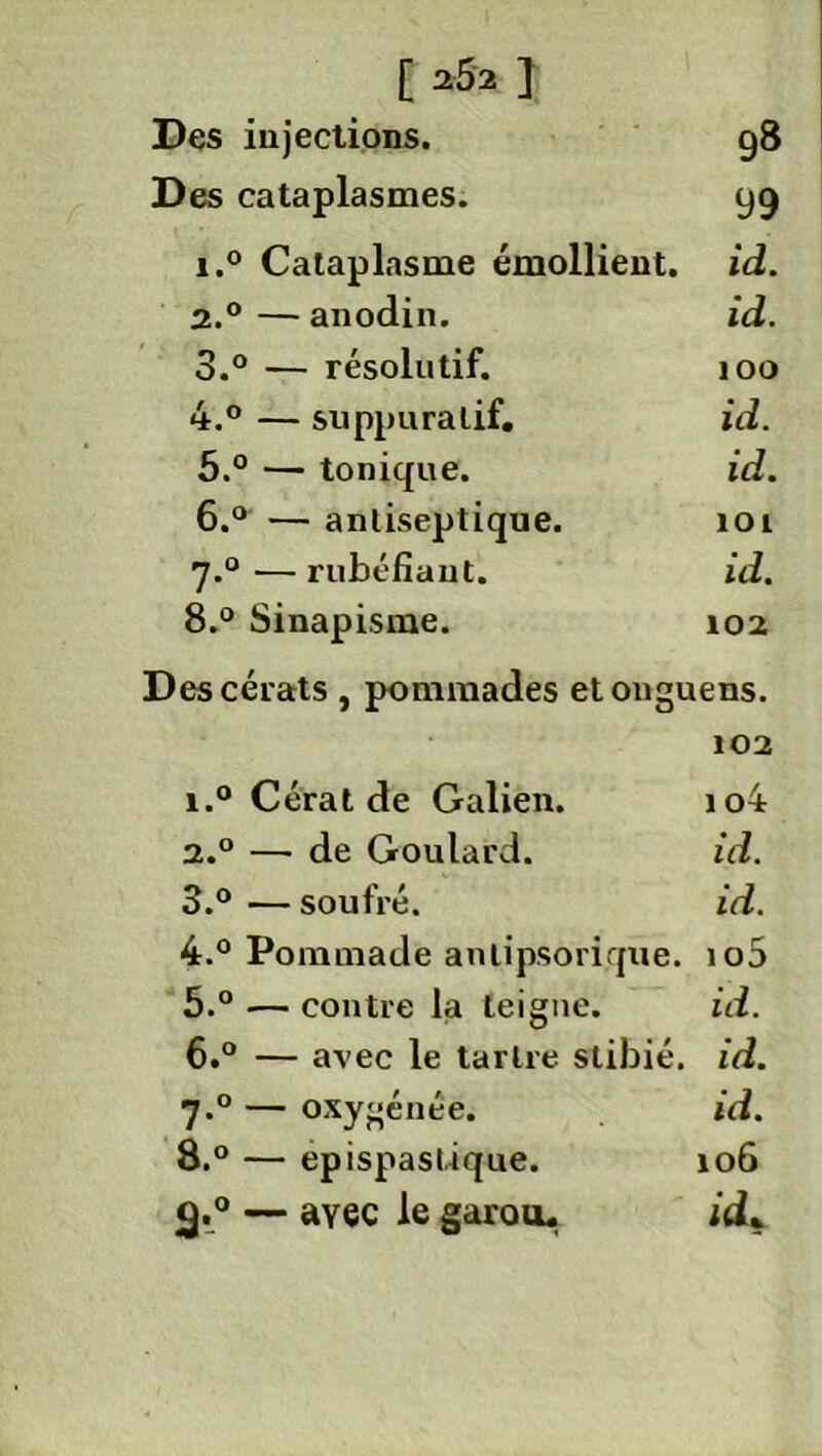 Des injections. g8 Des cataplasmes. yg 1. ° Cataplasme émollient, id. 2. ° — anodin. id. 3. ° — résolutif. 100 4. ° — suppuratif. id. 5. ° — tonique. id. 6. ° — antiseptique. loi J.° — rubéfiant. id. 8.° Sinapisme. 102 Descérats, pommades etonguens. 102 i.° Cérat de Galien. io4 а. ° — de Goulard. id. 3. ° — soufré. id. 4. ° Pommade anlipsorique. io5 5. ° •— contre la teigne. id. б. ° — avec le tartre stibié. id. 7.0 — oxygénée. id. 8.° — epispastique. 106 <g.° — ayec le garou. id*