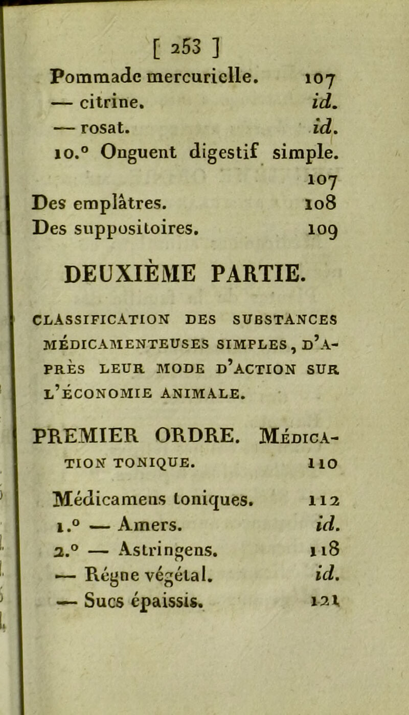 Pommade mercurielle. 107 — citrine. id. — rosat. id. io.° Onguent digestif simple. 107 Des emplâtres. 108 Des suppositoires. 109 DEUXIÈME PARTIE. CLASSIFICATION des substances MÉDICAMENTEUSES SIMPLES , d’a- PRÈS LEUR MODE D’ACTION SUR l’économie animale. PREMIER ORDRE. Médica- tion tonique. ho Médicamens toniques. 112 i.° — Amers. id. 2.0 — Astringens. 118 — Régne végétal. id. — Sucs épaissis. 121.