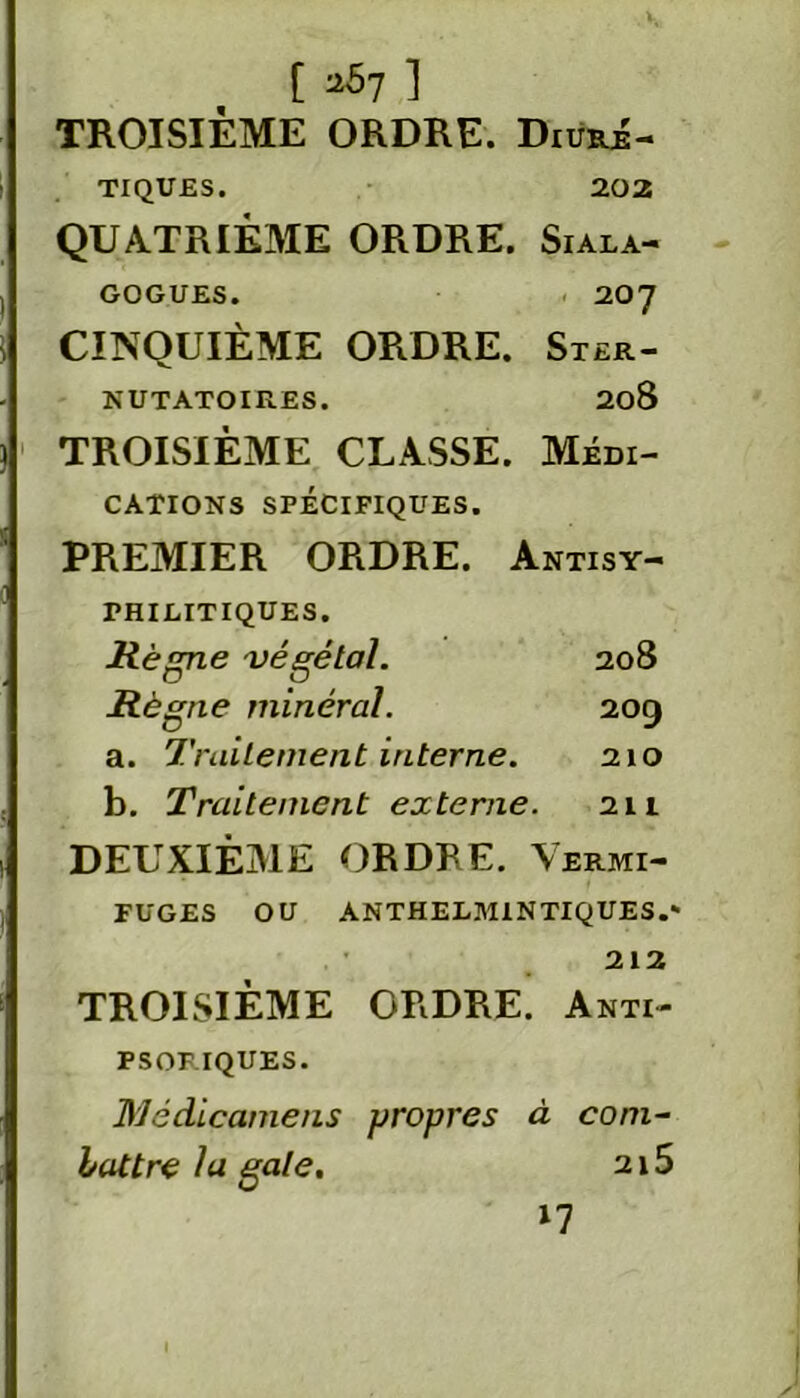 [ ^7 ] TROISIÈME ORDRE. Diuré- tiques. 202 QUATRIÈME ORDRE. Siala- GOGUES. 207 CINQUIÈME ORDRE. Ster- NUTATOIRES. 208 TROISIÈME CLASSE. Médi- cations SPÉCIFIQUES. PREMIER ORDRE. Antisy- PH I DIT I QUE S. Règne végétal. 208 Règne minéral. 209 a. Traitement interne. 210 b. Traitement externe. 211 DEUXIÈME ORDRE. Vermi- fuges OU ANTHEDM1N TIQUES.* TROISIÈME ORDRE. 212 Anti- PSORIQUES. Médicamens propres à com- battre la gale. 2l5 l7