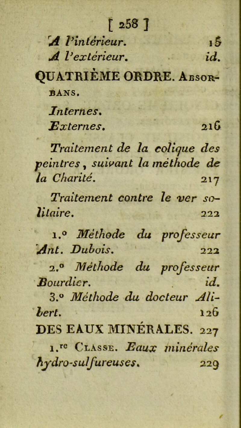 [ a58 ] A Vintérieur. iÔ A V ex teneur. id. QUATRIÈME ORDRE. Absor- BANS. Internes. JE x ternes. 21G Traitement de la colique des peintres, suivant la méthode de la Charité. 217 Traitement contre le ver so- litaire. 222 i.° Méthode du professeur Ant. Dubois. 222 2.0 Méthode du professeur J3 ourdier. id. 3.° Méthode du docteur Ali- bert. 126 DES EAUX MINÉRALES. 227 i.rc Classe. Eaux minérales hydro-sulfureuses. 229