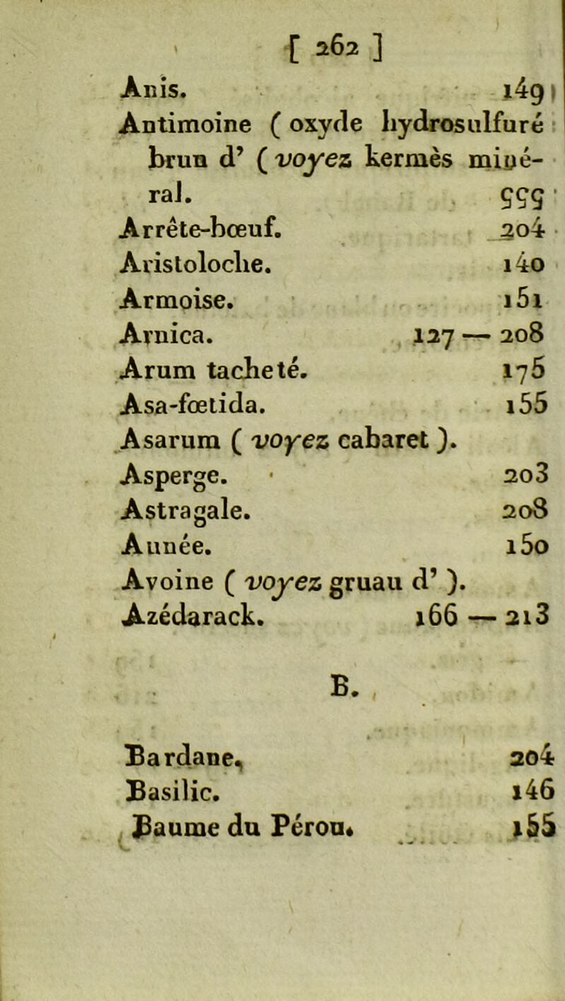 Anis. i4g 1 Antimoine ( oxyde hydrosulfuré brun d’ ( voyez kermès miüé- raJ. ççç Arrête-bœuf. 3o4 Aristoloche. i4o Armoise. i5i Arnica. 127 - — 208 Arum tacheté. 175 Asa-fœtida. 155 Asarura ( voyez cabaret ). Asperge. 203 Astragale. 208 Année. i5o Avoine ( voyez gruau d’). Azédarack. 166 — 2l3 B. , Bardane, 204 Basilic. i4ô Baume du Pérou* lôà