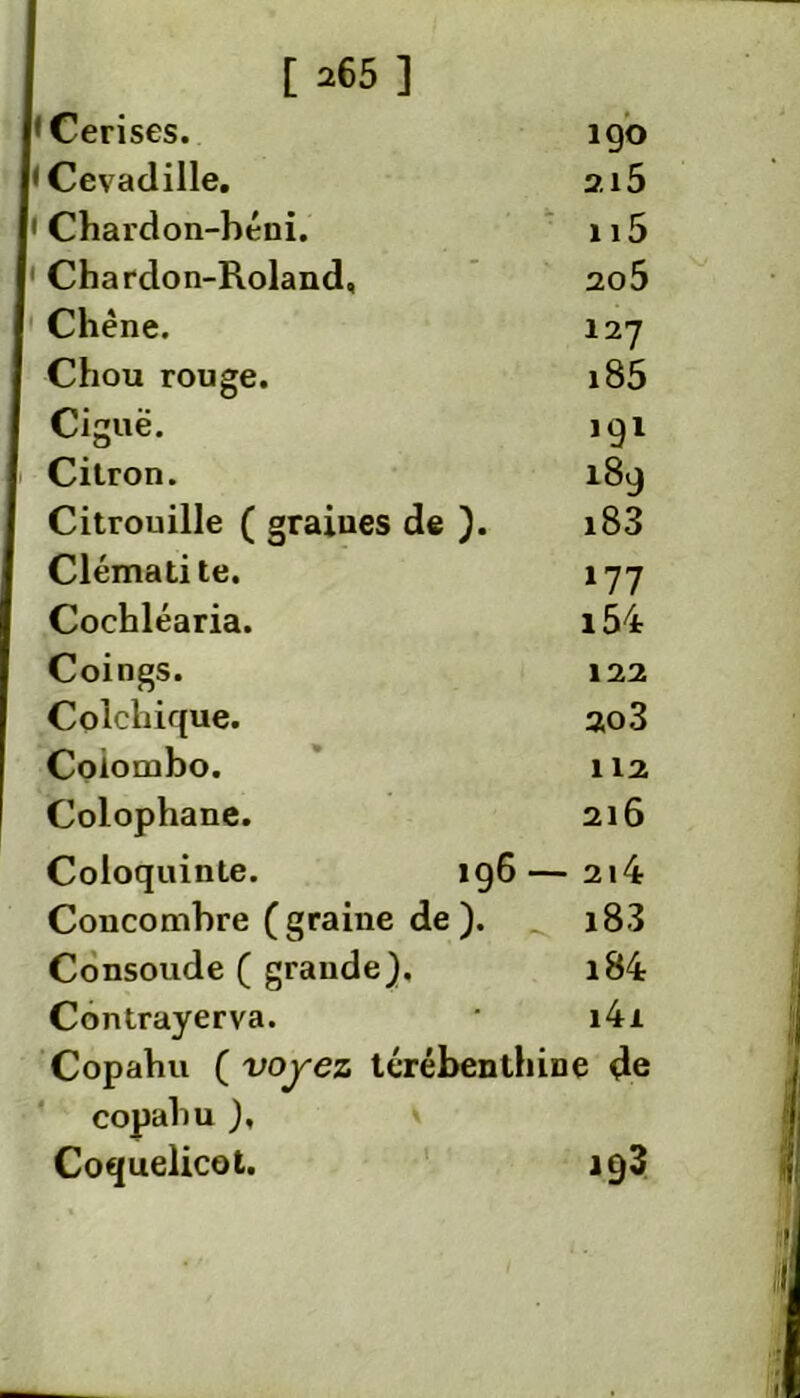 'Cerises. 190 'Cevadille. ai5 • Chardon-béui. n5 1 Chardon-Roland, 2o5 Chêne. 127 Chou rouge. i85 Ciguë. 191 Citron. 189 Citrouille ( graines de ). i83 Clématite. 177 Cochléaria. i54 Coings. 122 Colchique. 2o3 Colombo. 112 Colophane. 216 Coloquinte. 196—2i4 Concombre (graine de ). i83 Consolide ( grande). i84 Contrayerva. * i4i Copahu ( voyez térébenthine de copahu ), Coquelicot. 193