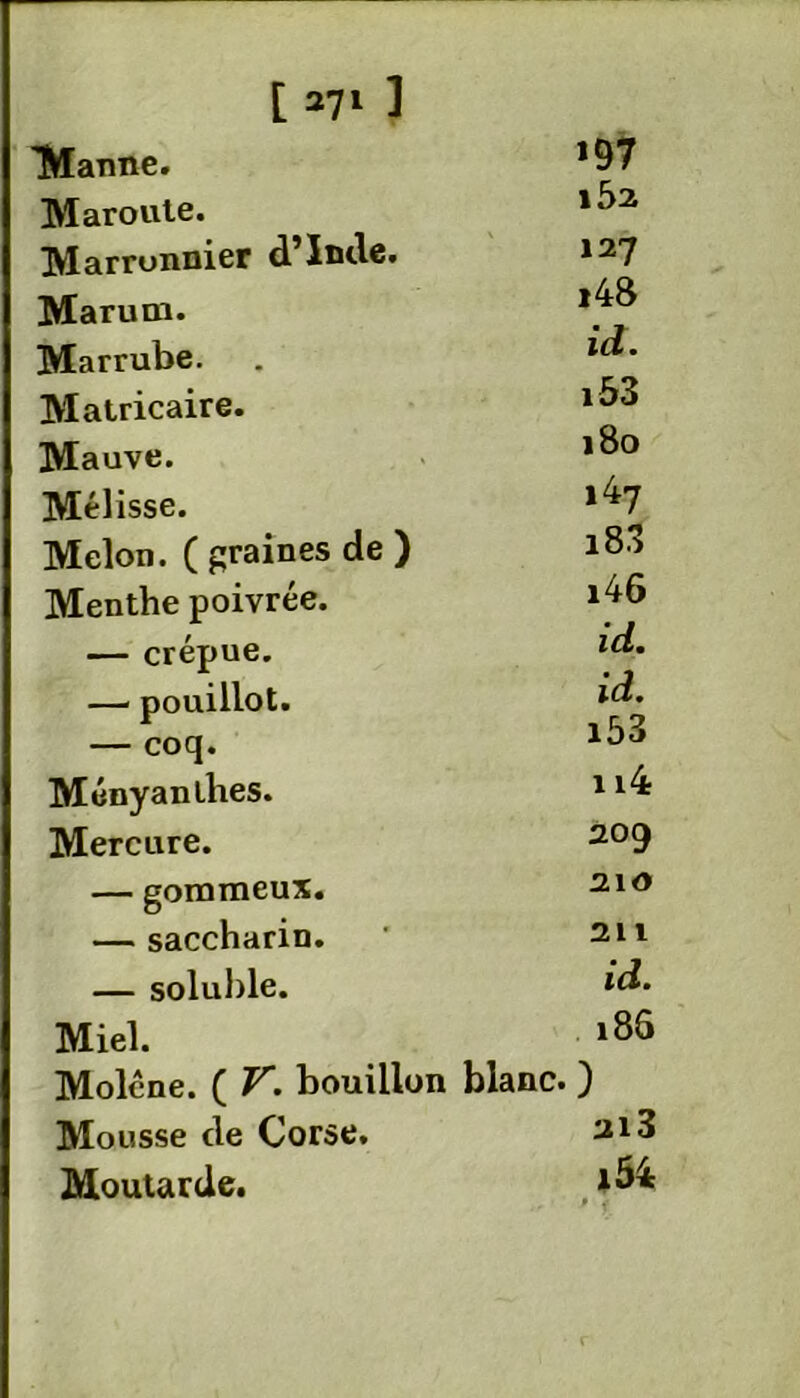 Manne. *97 Maroute. 182 Marronnier d’Iwlc. *27 Marum. ,4^ Marrube. . “** Matricaire. Mauve. ,8° Mélisse. l47 Melon. ( graines de ) i83 Menthe poivrée. l48 — crépue. — pouillot. — coq. Ményanlhes. 114 Mercure. 209 — gommeux. 210 — saccharin. ' 211 — soluble. ***• Miel. i86 Moléne. ( V. bouillon blanc. ) Mousse de Corse. 213 Moutarde. *^4 • f