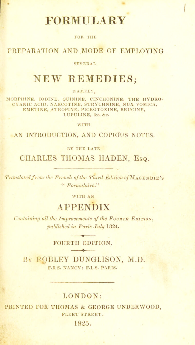 FOR THE PREPARATION AND MODE OF EMPLOY1NG SEVERAL NEW REMEDIES; NAMELY, MORPHINE, IODINE, QUININE, CINCHONINE, THE IIYDRO- CYANIC ACID, NARCOTINE, STRYCHNINE, NUX VOMICA, EMETINE, ATROPINE, PICROTOXINE, BRUCINE, LUPULINE, &c. &c. WITH AN INTRODUCTION, AND COEIOUS NOTES. BY TIIE LATE CHARLES THOMAS HADEN, Esq. Translatedfrom tlie Frencli ofthe Thirrl Edition o/Magendie’s “ Formulaire. witii AN APPENDIX Containing ail tlie Improvements of the Fourth Editioh. published in Paris July 1324. -♦ FOURTH EDITION. ♦ By POBLEY DUNGLISON, M.D. F.R S. NANCY ; F.L.S. PARIS. LONDON: PRINTED FOR THOMAS & GEORGE UNDERWOOD, FI.EET STREET. 1825.