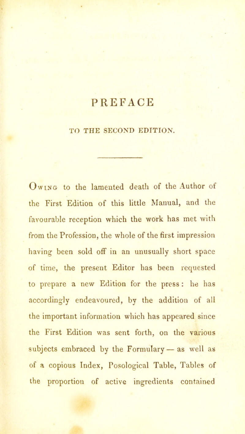 PREFACE TO THE SECOND EDITION. Owing to the lameuted death of the Author of the First Edition of this little Manual, and the favourable réception which the work has met with from the Profession, the whole of the first impression having been sold off in an unusually short space of time, the présent Editor has been requested to préparé a new Edition for the press : he has accordingly endeavoured, by the addition of ail the important information which has appeared since the First Edition was sent forth, on the various subjects embraced by the Formulary—as well as of a copious Index, Posological Table, Tables of the proportion of active ingrédients contained
