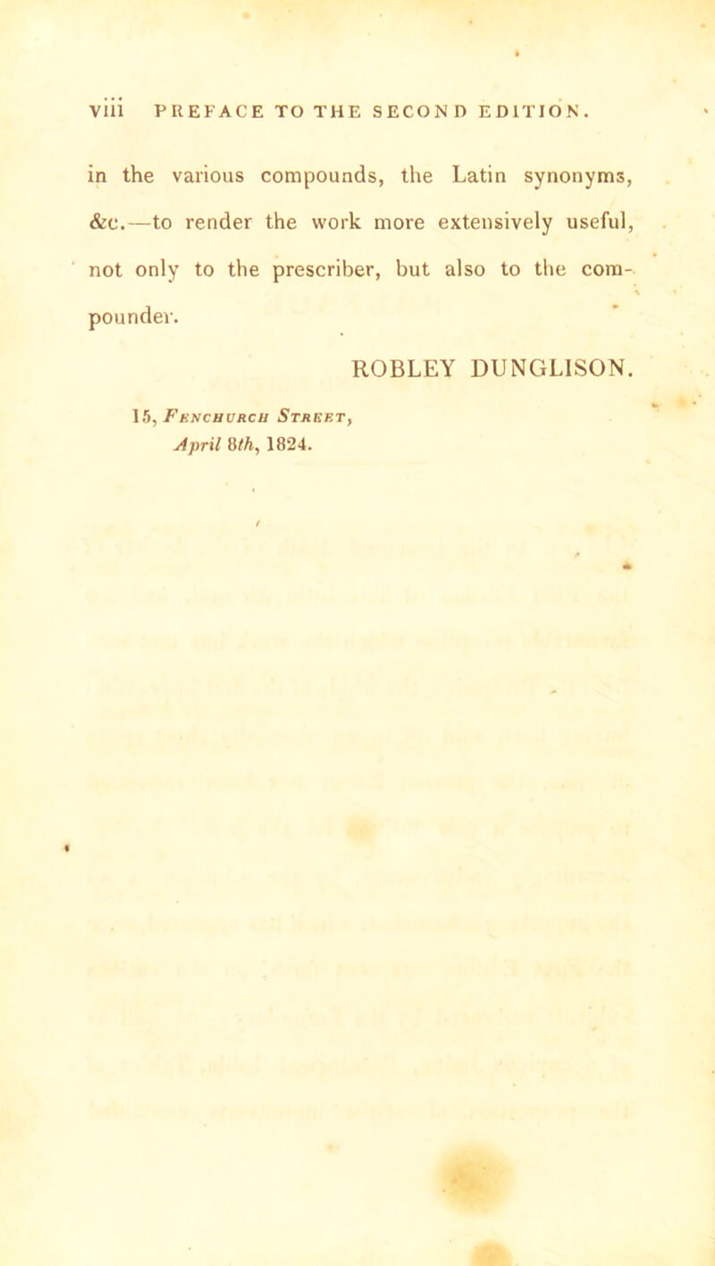 in the various compounds, the Latin synonyms, &c.—to render the work more extensively useful, not only to the prescriber, but also to the com- poundev. ROBLEY DUNGLISON. 15, Fenchurcu Street, A prit 8 th, 1824.