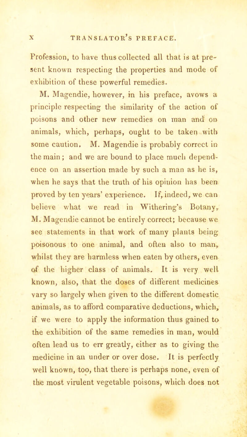 Profession, to hâve thus collected ail that is at pré- sent known respecting the properties and mode of exhibition of these powerful remédiés. M. Magendie, however, in his préfacé, avows a principle respecting the similarity of the action of poisons and other new remédiés on man and on animais, which, perhaps, ouglit to be taken witb some caution. M. Magendie is probably correct in the main ; and we are bound to place much depencV- ence on an assertion made by such a man as he is, when he says that the truth of his opinion lias been proved by ten years’ expérience. If, indeed, we can believe what we read in Withering’s Botany, M. Magendie cannot be entirely correct; because we see statements in that work of many plants being poisonous to one animal, and often also to man, whilst they are harmless when eaten by others, even of the higher class of animais. It is very well known, also, that the doses of different medicines vary so largely when given to the different domestic animais, as to afford comparative déductions, which, if we were to apply the information thus gained to the exhibition of the same remédiés in man, would often lead us to err greatly, either as to giving the medicine in an under or over dose. It is perfectly well known, too, that there is perhaps none, even of the most virulent vegetable poisons, which does not