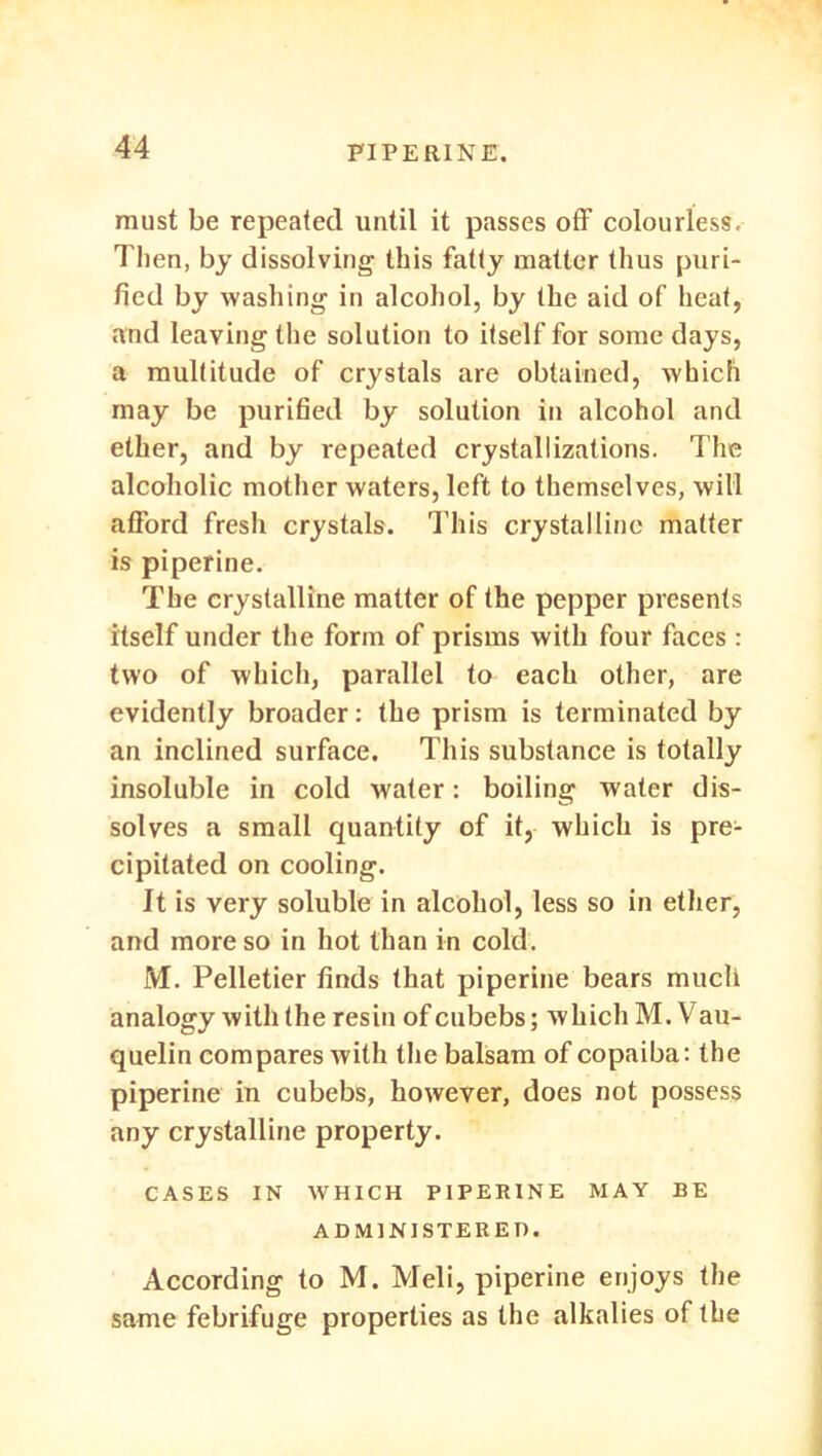 must be repeated until it passes off colourless, Théo, by dissolving tliis fatty matter thus puri- fiée] by washing in alcohol, by Ibe aid of heat, and Ieaving the solution to itself for some days, a multitude of crystals are obtained, whicfi may be purified by solution in alcohol and ether, and by repeated crystallizations. The alcoliolic mother waters, left to themselves, will atford fresli crystals. This crystalline matter is piperine. The crystalline matter of the pepper présents itself under the form of prisms with four faces : two of which, parallel to each other, are evidently broader : the prism is terminated by an inclined surface. Tliis substance is totally insoluble in cold water : boiling water dis- solves a small quantity of it, winch is pre- cipitated on cooling. It is very soluble in alcohol, less so in ether, and more so in hot than in cold. M. Pelletier finds that piperine bears mucli analogy with the res in ofeubebs; which M.Vau- quelin compares with the balsam of copaiba: the piperine in cubebs, however, does not possess any crystalline property. CASES IN WHICH PIPERINE MAY BE ADM1NISTEREI). According to M. Meli, piperine enjoys the same fébrifuge properties as the alkalies of the