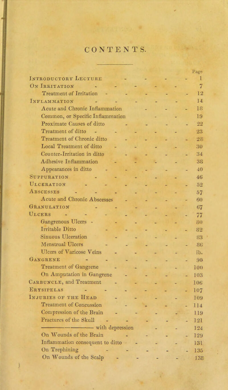 C O N T ENTS. Page Ixtroductory Lecture - - - 1 Ox Irritatiox * - - 7 Treatment of Irritation - - - 12 INFLAMMATION ... - - 14 Acute and Chronic Inflammation - - - 18 Common, or Specific Inflammation - - 19 Proximate Causes of ditto _ - - 22 Treatment of ditto ... . - 23 Treatment of Chronic ditto _ - 28 Local Treatment of ditto - - 30 Counter-Irritation in ditto - - - 34 Adhesive Inflammation - - - - 38 Appearances in ditto - - - 40 Suppuration ... - - 46 Ulceratiox ... - - . 52 Abscesses .... - _ 57 Acute and Chronic Abscesses _ . - 60 Granulation ... . 67 Ulcers .... - . 77 Gangrenous Ulcers - - - - - 80 Irritable Ditto - - - 82 Sinuous Ulceration - . 83 Menstrual Ulcers . _ _ 86 Ulcers of Varicose Veins . _ ib. Gaxgrexe - - - _ . 90 Treatment of Gangrene - - 100 On Amputation in Gangrene - - . 103 Carduxcle, and Treatment . 106 Erysipelas ... - . - 107 Injuries of the Head . _ 109 Treatment of Concussion _ - 114 Compression of the Brain - - 119 Fractures of the Skull - . - 121 with depression - - 124 On Wounds of the Brain - . . 129 Inflammation consequent to ditto - - 131 On Trephining - - - 135 On Wounds of the Scalp - - 138