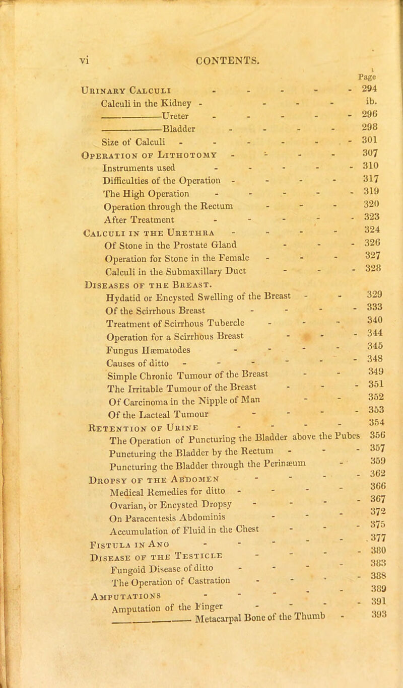 Urinary Calculi Calculi in the Kidney - Ureter Bladder Size ot' Calculi - Operation of Lithotomy Instruments used Difficulties of the Operation - The High Operation Operation through the Rectum After Treatment Calculi in the Urethra Of Stone in the Prostate Gland Operation for Stone in the Female Calculi in the Submaxillary Duct Page - 294 ib. - 290 298 - 301 307 . 310 317 - 319 320 - 323 324 - 32G 327 - 328 Diseases of the Breast. Hydatid or Encysted Swelling of the Breast Of the Scirrhous Breast - Treatment of Scirrhous Tubercle Operation for a Scirrhous Breast Fungus Haematodes Causes of ditto - Simple Chronic Tumour of the Breast The Irritable Tumour of the Breast Of Carcinoma in the Nipple of Man Of the Lacteal Tumour Retention of Urine - The Operation of Puncturing the Bladder above the Pubes Puncturing the Bladder by the Rectum Puncturing the Bladder through the Perinaeum Dropsy of the Abdomen Medical Remedies for ditto Ovarian, or Encysted Dropsy On Paracentesis Abdominis Accumulation of Fluid in the Chest Fistula in Ano Disease of the Testicle Fungoid Disease of ditto The Operation of Castration Amputations Amputation of the Finger Metacarpal Bone of the Thumb 329 333 340 344 345 348 349 351 352 353 354 356 357 359 362 36G 367 372 375 .377 380 383 388 389 391 393