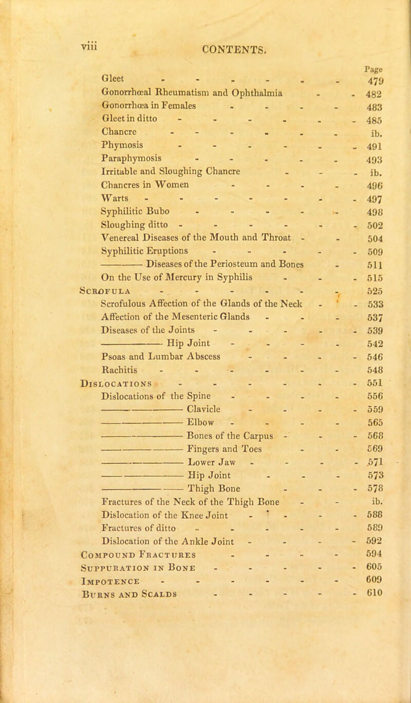 Page Gleet .... - - 479 Gonorrhoeal Rheumatism and Ophthalmia - . 482 Gonorrhoea in Females _ . 483 Gleet in ditto - _ 485 Chancre - _ ib. Phymosis .... - 491 Paraphymosis ... - . 493 Irritable and Sloughing Chancre - _ ib. Chancres in Women - - 49C Warts ..... - - 497 Syphilitic Bubo ... - •- 498 Sloughing ditto .... - - 502 Venereal Diseases of the Mouth and Throat - - 504 Syphilitic Eruptions ... - - 509 Diseases of the Periosteum and Bones • 511 On the Use of Mercury in Syphilis - - 515 Scrofula .... - *7 525 Scrofulous Affection of the Glands of the Neck . _ 533 Affection of the Mesenteric Glands - _ 537 Diseases of the Joints ... . _ 539 Hip Joint - - 542 Psoas and Lumbar Abscess - - 546 Rachitis - - 548 Dislocations .... - - 551 Dislocations of the Spine - 556 Clavicle - - 559 Elbow - - 565 Bones of the Carpus - - - 568 Fingers and Toes - - £69 Lower Jaw - - .571 Hip Joint - - 573 Thigh Bone - - cc I''* Fractures of the Neck of the Thigh Bone - - ib. Dislocation of the Knee Joint ' - - 588 Fractures of ditto ... - - 589 Dislocation of the Ankle Joint - - 592 Compound Fractures - - 594 Suppuration in Bone ... - - 605 Impotence .... - - 609 Burns and Scalds ... - - 610