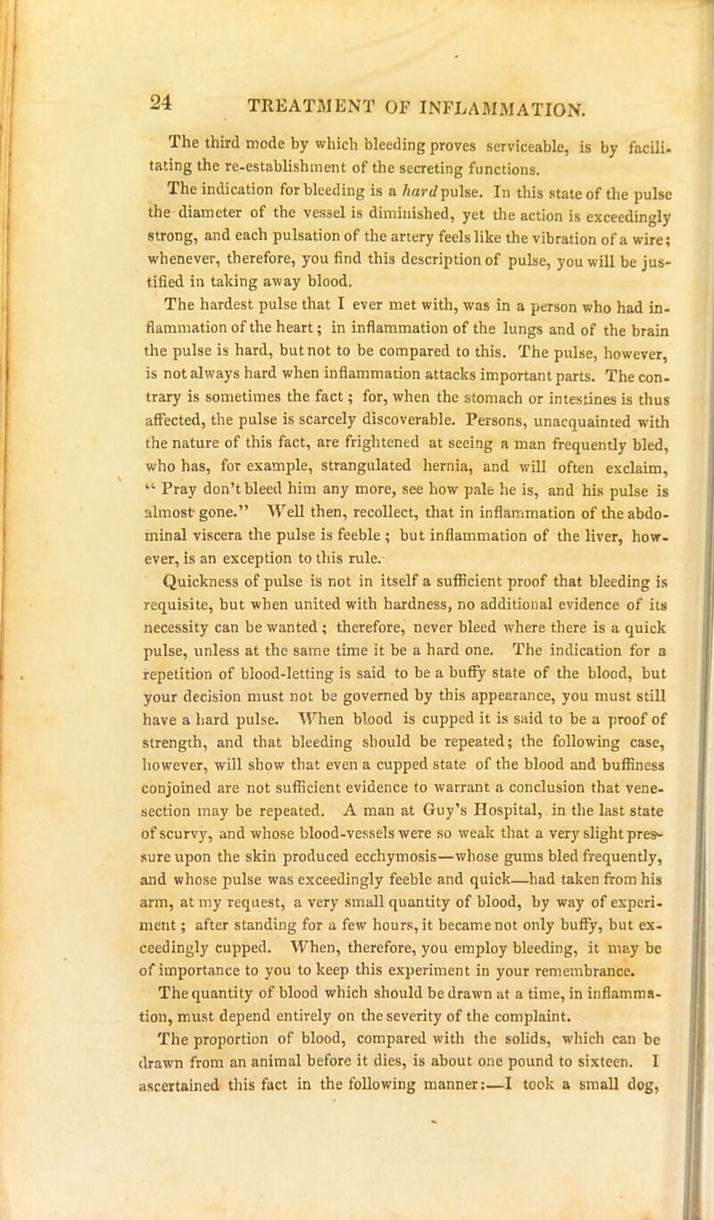 The third mode by which bleeding proves serviceable, is by facili- tating the re-establishment of the secreting functions. The indication for bleeding is a hard pulse. In this state of the pulse the diameter of the vessel is diminished, yet the action is exceedingly strong, and each pulsation of the artery feels like the vibration of a wire; whenever, therefore, you find this description of pulse, you will be jus- tified in taking away blood. The hardest pulse that I ever met with, was in a person who had in- flammation of the heart; in inflammation of the lungs and of the brain the pulse is hard, but not to be compared to this. The pulse, however, is not always hard when inflammation attacks important parts. The con- trary is sometimes the fact; for, when the stomach or intestines is thus affected, the pulse is scarcely discoverable. Persons, unacquainted with the nature of this fact, are frightened at seeing a man frequently bled, who has, for example, strangulated hernia, and will often exclaim, “ Pray don’t bleed him any more, see how pale he is, and his pulse is almost gone.” Well then, recollect, that in inflammation of theabdo- minal viscera the pulse is feeble ; but inflammation of the liver, how- ever, is an exception to this rule. Quickness of pulse is not in itself a sufficient proof that bleeding is requisite, but when united with hardness, no additional evidence of its necessity can be wanted ; therefore, never bleed where there is a quick pulse, unless at the same time it be a hard one. The indication for a repetition of blood-letting is said to be a buffy state of the blood, but your decision must not be governed by this appearance, you must still have a hard pulse. When blood is cupped it is said to be a proof of strength, and that bleeding should be repeated; the following case, however, will show that even a cupped state of the blood and buffiness conjoined are not sufficient evidence to warrant a conclusion that vene- section may be repeated. A man at Guy’s Hospital, in the last state of scurvy, and whose blood-vessels were so weak that a very slight pres- sure upon the skin produced ecchymosis—whose gums bled frequently, and whose pulse was exceedingly feeble and quick—had taken from his arm, at my request, a very small quantity of blood, by way of experi- ment ; after standing for a few hours, it became not only buffy, but ex- ceedingly cupped. When, therefore, you employ bleeding, it may be of importance to you to keep this experiment in your remembrance. The quantity of blood which should be drawn at a time, in inflamma- tion, must depend entirely on the severity of the complaint. The proportion of blood, compared with the solids, which can be drawn from an animal before it dies, is about one pound to sixteen. I ascertained this fact in the following manner:—I took a small dog,