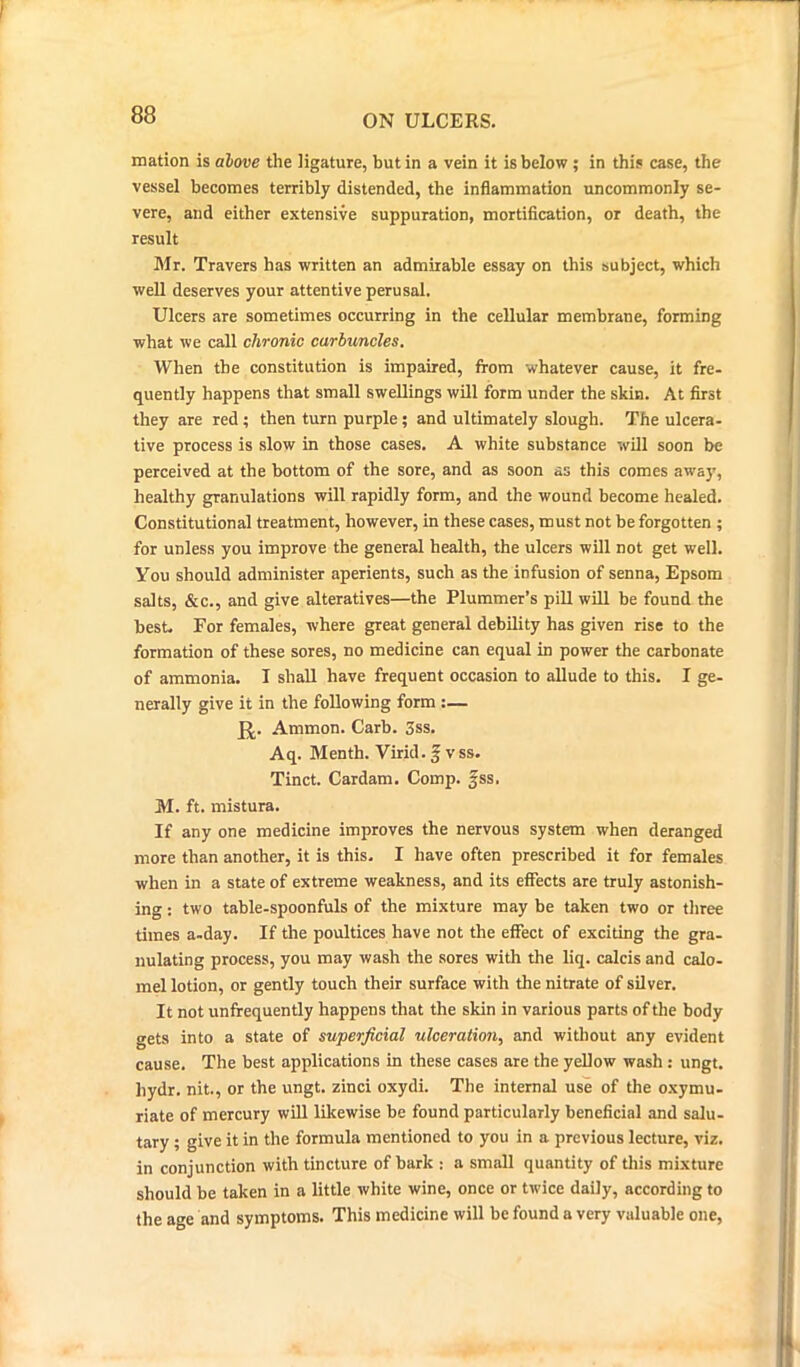 mation is above the ligature, but in a vein it is below ; in this case, the vessel becomes terribly distended, the inflammation uncommonly se- vere, and either extensive suppuration, mortification, or death, the result Mr. Travers has written an admirable essay on this subject, which well deserves your attentive perusal. Ulcers are sometimes occurring in the cellular membrane, forming what we call chronic carbuncles. When the constitution is impaired, from whatever cause, it fre- quently happens that small swellings will form under the skin. At first they are red ; then turn purple; and ultimately slough. The ulcera- tive process is slow in those cases. A white substance will soon be perceived at the bottom of the sore, and as soon as this comes away, healthy granulations will rapidly form, and the wound become healed. Constitutional treatment, however, in these cases, must not be forgotten ; for unless you improve the general health, the ulcers will not get well. You should administer aperients, such as the infusion of senna, Epsom salts, &c., and give alteratives—the Plummer’s pill will be found the best. For females, where great general debility has given rise to the formation of these sores, no medicine can equal in power the carbonate of ammonia. I shall have frequent occasion to allude to this. I ge- nerally give it in the following form :— JJ. Ammon. Carb. 3ss. Aq. Menth. Virid.f vss. Tinct. Cardam. Comp. fss. M. ft. mistura. If any one medicine improves the nervous system when deranged more than another, it is this. I have often prescribed it for females when in a state of extreme weakness, and its effects are truly astonish- ing : two table-spoonfuls of the mixture may be taken two or three times a-day. If the poultices have not the effect of exciting the gra- nulating process, you may wash the sores with the liq. calcis and calo- mel lotion, or gently touch their surface with the nitrate of silver. It not unfrequently happens that the skin in various parts of the body gets into a state of superficial ulceration, and without any evident cause. The best applications in these cases are the yellow wash : ungt. hydr. nit., or the ungt. zinci oxydi. The internal use of the oxymu- riate of mercury will likewise be found particularly beneficial and salu- tary ; give it in the formula mentioned to you in a previous lecture, viz. in conjunction with tincture of bark : a small quantity of this mixture should be taken in a little white wine, once or twice daily, according to the age and symptoms. This medicine will be found a very valuable one,