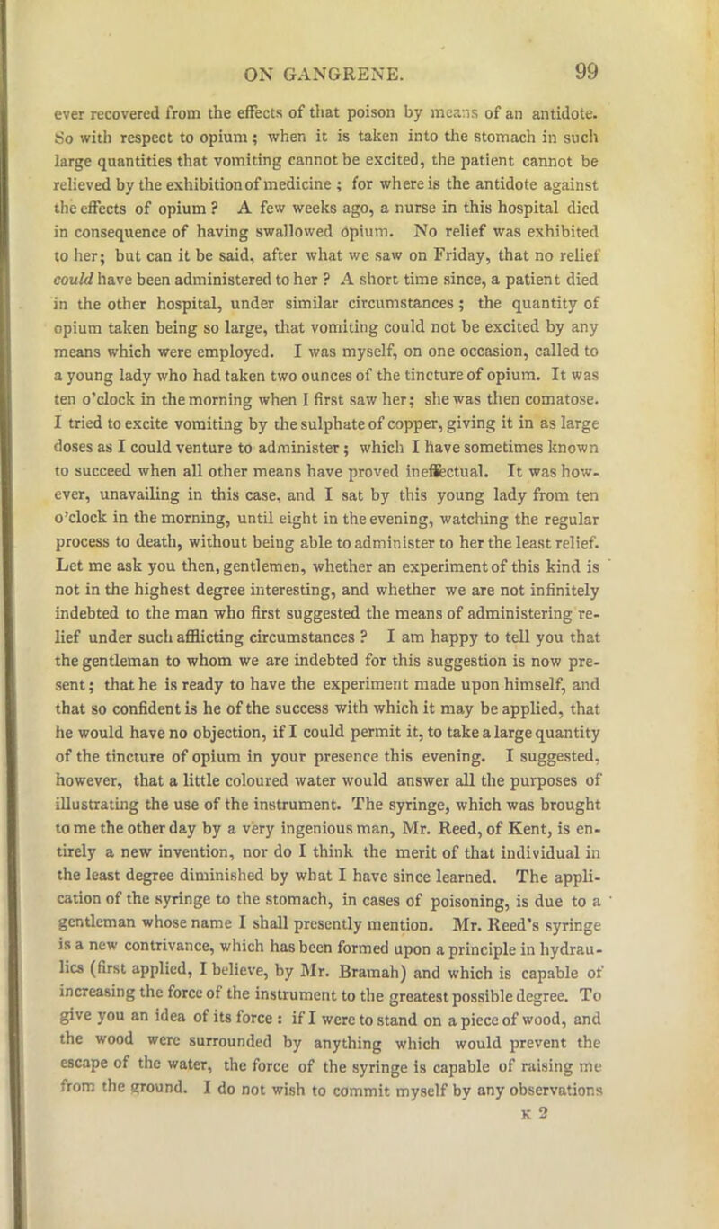 ever recovered from the effects of that poison by means of an antidote. 5io with respect to opium; when it is taken into the stomach in such large quantities that vomiting cannot be excited, the patient cannot be relieved by the exhibitionof medicine ; for where is the antidote against the effects of opium ? A few weeks ago, a nurse in this hospital died in consequence of having swallowed Opium. No relief was exhibited to her; but can it be said, after what we saw on Friday, that no relief could have been administered to her ? A short time since, a patient died in the other hospital, under similar circumstances; the quantity of opium taken being so large, that vomiting could not be excited by any means which were employed. I was myself, on one occasion, called to a young lady who had taken two ounces of the tincture of opium. It was ten o’clock in the morning when I first saw her; she was then comatose. I tried to excite vomiting by the sulphate of copper, giving it in as large doses as I could venture to administer ; which I have sometimes known to succeed when all other means have proved ineffectual. It was how- ever, unavailing in this case, and I sat by this young lady from ten o’clock in the morning, until eight in the evening, watching the regular process to death, without being able to administer to her the least relief. Let me ask you then, gentlemen, whether an experiment of this kind is not in the highest degree interesting, and whether we are not infinitely indebted to the man who first suggested the means of administering re- lief under such afflicting circumstances ? I am happy to tell you that the gentleman to whom we are indebted for this suggestion is now pre- sent ; that he is ready to have the experiment made upon himself, and that so confident is he of the success with which it may be applied, that he would have no objection, if I could permit it, to take a large quantity of the tincture of opium in your presence this evening. I suggested, however, that a little coloured water would answer all the purposes of illustrating the use of the instrument. The syringe, which was brought to me the other day by a very ingenious man, Mr. Reed, of Kent, is en- tirely a new invention, nor do I think the merit of that individual in the least degree diminished by what I have since learned. The appli- cation of the syringe to the stomach, in cases of poisoning, is due to a gentleman whose name I shall presently mention. Mr. Reed’s syringe is a new contrivance, which has been formed upon a principle in hydrau- lics (first applied, I believe, by Mr. Bramah) and which is capable of increasing the force of the instrument to the greatest possible degree. To give you an idea of its force : if I were to stand on a piece of wood, and the wood were surrounded by anything which would prevent the escape of the water, the force of the syringe is capable of raising me from the ground. I do not wish to commit myself by any observations K 2