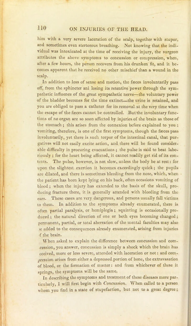 him with a very severe laceration of the scalp, together with stupor, and sometimes even stertorous breathing. Not knowing that the indi- vidual was intoxicated at the time of receiving the injury, the surgeon attributes the above symptoms to concussion or compression, when, after a few hours, the person recovers from his drunken fit, and it be- comes apparent that he received no other mischief than a wound in the scalp. In addition to loss of sense and motion, the faeces involuntarily pass off, from the sphincter ani losing its retentive power through the sym- pathetic influence of the great sympathetic nerve—the voluntary power of the bladder becomes for the time extinct—the urine is retained, and you are obliged to pass a catheter for its removal at the very time when the escape of the faeces cannot be controlled. But the involuntary func- tions of no organ are so soon affected by injuries of the brain as those of the stomach ; this arises from the connexion before explained to you ; vomiting, therefore, is one of the first symptoms, though the faeces pass involuntarily, yet there is such torpor of the intestinal canal, that pur- gatives will not easily excite action, and there will be found consider- able difficulty in procuring evacuations ; the pulse is said to beat labo- riously ; for the heart being affected, it cannot readily get rid of its con- tents. The pulse, however, is not slow, unless the body be at rest: for upon the slightest exertion it becomes exceedingly quick; the pupils are dilated, and there is sometimes bleeding from the nose, which, when the patient has been kept lying on his back, often occasions vomiting of blood; when the injury has extended to the basis of the skull, pro- ducing fracture there, it is generally attended with bleeding from the ears. These cases are very dangerous, and persons usually fall victims to them. In addition to the symptoms already enumerated, there is often partial paralysis, or hemiplegia; squinting is occasionally pro- duced ; the natural direction of one or both eyes becoming changed; permanent, partial, or total aberration of the mental faculties may also >e added to the consequences already enumerated, arising from injuries f the brain. When asked to explain the difference between concussion and com- pression, you answer, concussion is simply a shock which the brain has eceived, more or less severe, attended with laceration or not: and com- pression arises from either a depressed portion of bone, the extravasation of blood, or the formation of matter: and from whichever of these it springs, the symptoms will be the same. In describing the symptoms and treatment of these diseases more par- ticularly, I will first begin with Concussion. When called to a person whom you find in a state of stupefaction, but not to a great degree;