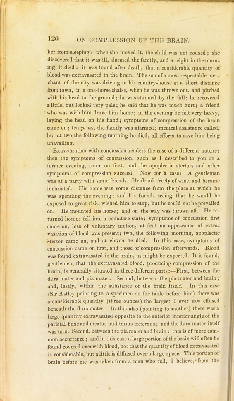 her from sleeping ; when she moved it, the child was not roused ; she discovered that it was ill, alarmed the family, and at eight in the morn- ing it died : it was found after death, that a considerable quantity of blood was extravasated in the brain. The son of a most respectable mer- chant of the city was driving to his country-house at a short distance from town, in a one-horse chaise, when he was thrown out, and pitched with his head to the ground; he was stunned by the fall; he recovered a little, but looked very pale; he said that he was much hurt; a friend who was with him drove him home; in the evening he felt very heavy, laying the head on his hand; symptoms of compression of the brain came on; ten p. m., the family was alarmed; medical assistance called, but at two the following morning he died, all efforts to save him being unavailing. Extravasation with concussion renders the case of a different nature; then the symptoms of concussion, such as I described to you on a former evening, come on first, and the apoplectic stertors and other symptoms of compression succeed. Now for a case: A gentleman was at a party with some friends. He drank freely of wine, and became inebriated. His home was some distance from the place at which he was spending the evening; and his friends seeing that he would be exposed to great risk, wished him to stop, but he could not be prevailed on. He mounted his horse; and on the way was thrown off. He re- turned home; fell into a comatose state; symptoms of coucussion first came on, loss of voluntary motion, at first no appearance of extra- vasation of blood was present; two, the following morning, apoplectic stertor came on, and at eleven he died. In this case, symptoms of concussion came on first, and those of compression afterwards. Blood was found extravasated in the brain, as might be expected. It is found, gentlemen, that the extravasated blood, producing compression of the brain, is generally situated in three different parts:—First, between the dura mater and pia mater. Second, between the pia mater and brain ; and, lastly, within the substance of the brain itself. In this case (Sir Astley pointing to a specimen on the table before him) there was a considerable quantity (three ounces) the largest I ever saw effused beneath the dura mater. In this also (pointing to another) there was a large quantity extravasated opposite to the anterior inferior angle of the parietal bone and meatus auditorius extemus; and the dura mater itself was torn. Second, between the pia mater and brain : this is of more com- mon occurrence; and in this case a large portion of the brain will often be found covered over with blood, not that the quantity of blood extravasated is considerable, but a little is diffused over a large space. This portion of brain before me was taken from a man who fell, I believe,’from the