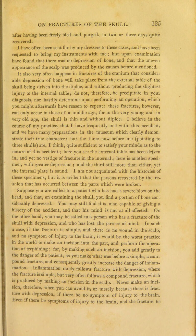 after having been freely bled and purged, in two or three days quite recovered. I have often been sent for by my dressers to these cases, and have been requested to bring my instruments with me; but upon examination have found that there was no depression of bone, and that the uneven appearance of the scalp was produced by the causes before mentioned. It also very often happens in fractures of the cranium that consider- able depression of bone will take place from the external table of the skull being driven into the diploe, and without producing the slightest injury to the internal table; do not, therefore, be precipitate in your diagnosis, nor hastily determine upon performing an operation, which you might afterwards have reason to repent: these fractures, however, can only occur in those of a middle age, for in the very young and in very old age, the skull is thin and without diploe. I believe in the course of my practice, that I have frequently met with this accident, and we have many preparations in the museum which clearly demon- strate their true character; but the three now before me (pointing to three skulls) are, I think, quite sufficient to satisfy your minds as to the nature of this accident; here you see the external table has been driven in, and yet no vestige of fracture in the internal; here is another speci- men, with greater depression ; and the third still more than either, yet the internal plate is sound. I am not acquainted with the histories of these specimens, but it is evident that the persons recovered by the re- union that has occurred between the parts which were broken. Suppose you are called to a patient who has had a severe blow on the head, and that, on examining the skull, you find a portion of bone con- siderably depressed. You may still find this man capable of giving a history of the accident, and that his mind is not at all affected. On the other hand, you may be called to a person who has a fracture of the skull with depression, and who has lost the powers of mind. In such a case, if the fracture is simple, and there is no wound in the scalp, and no symptom of injury to the brain, it would be the worst practice in the world to make an incision into the part, and perform the opera- tion of trephining ; for, by making such an incision, you add greatly to the danger of the patient, as you make what was before a simple, a com- pound fracture, and consequently greatly increase the danger of inflam- mation. Inflammation rarely follows fracture with depression, where the fracture is simple, but very often follows a compound fracture, which is produced by making an incision in the scalp. Never make an inci- sion, therefore, when you can avoid it, or merely because there is frac- ture with depression, if there be no symptom of injury to the brain. Even if there be symptoms of injury to the brain, and the fracture be