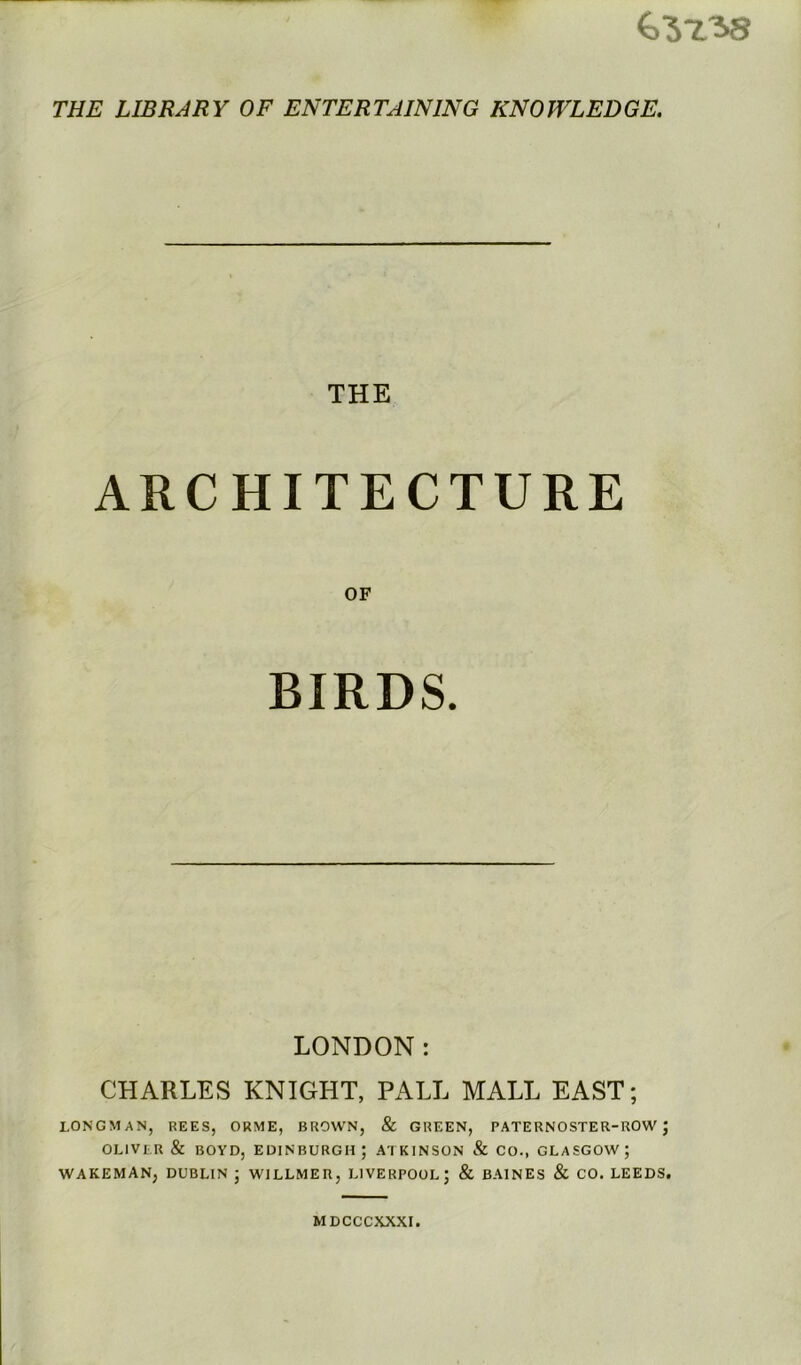 ^3738 THE LIBRARY OF ENTERTAINING KNOWLEDGE. THE ARCHITECTURE OF BIRDS. LONDON: CHARLES KNIGHT, PALL MALL EAST; LONGMAN, REES, ORME, BROWN, & GREEN, PATERNOSTER-ROW J OLIVER & BOYD, EDINBURGH; ATKINSON & CO., GLASGOW; WAKEMAN, DUBLIN ; WILLMER, LIVERPOOL; & BAINES & CO. LEEDS.