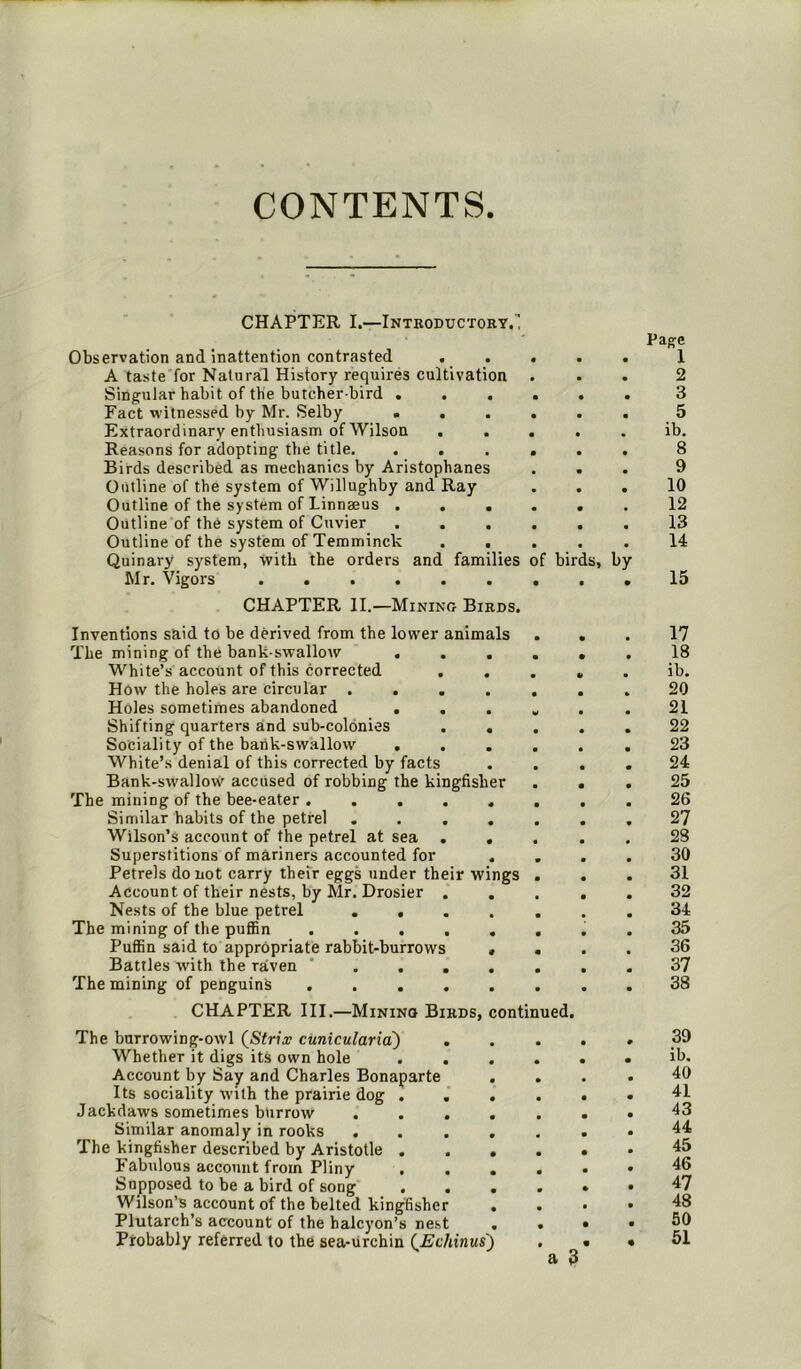 CONTENTS CHAPTER I.—Introductory. Observation and inattention contrasted ..... A taste for Natural History requires cultivation Singular habit of the butcher bird Fact witnessed by Mr. Selby ...... Extraordinary enthusiasm of Wilson . . . Reasons for adopting the title. ...... Birds described as mechanics by Aristophanes . . Outline of the system of Willughby and Ray Outline of the system of Linnaeus ...... Outline of the system of Cuvier Outline of the system of Temminck . . Quinary system, with the orders and families of birds, by Mr. Vigors CHAPTER II.—Mining Birds. Page 1 2 3 5 ib. 8 9 10 12 13 14 15 Inventions said to be derived from the lower animals The mining of the bank-swallow .... White’s account of this corrected ... How the holes are circular ..... Holes sometimes abandoned .... Shifting quarters and sub-colonies . . Sociality of the bank-swallow .... White’s denial of this corrected by facts Bank-swallow accused of robbing the kingfisher The mining of the bee-eater ...... Similar habits of the petrel ..... Wilson’s account of the petrel at sea . . Superstitions of mariners accounted for . Petrels do not carry their eggs under their wings . Account of their nests, by Mr. Drosier . Nests of the blue petrel ..... The mining of the puffin Puffin said to appropriate rabbit-burrows . . Battles with the raven ..... The mining of penguins CHAPTER III.—Mining Birds, continued. The burrowing-owl (Sfr?\r cunicularia) . Whether it digs its own hole Account by Say and Charles Bonaparte Its sociality with the prairie dog . Jackdaws sometimes burrow . . . Similar anomaly in rooks The kingfisher described by Aristotle . Fabulous account from Pliny Supposed to be a bird of song . Wilson’s account of the belted kingfisher Plutarch’s account of the halcyon’s nest Probably referred to the sea-urchin (Echinus) 17 18 ib. 20 21 22 23 24 25 26 27 28 30 31 32 34 35 36 37 38 39 ib. 40 41 43 44 45 46 47 48 50 . 51