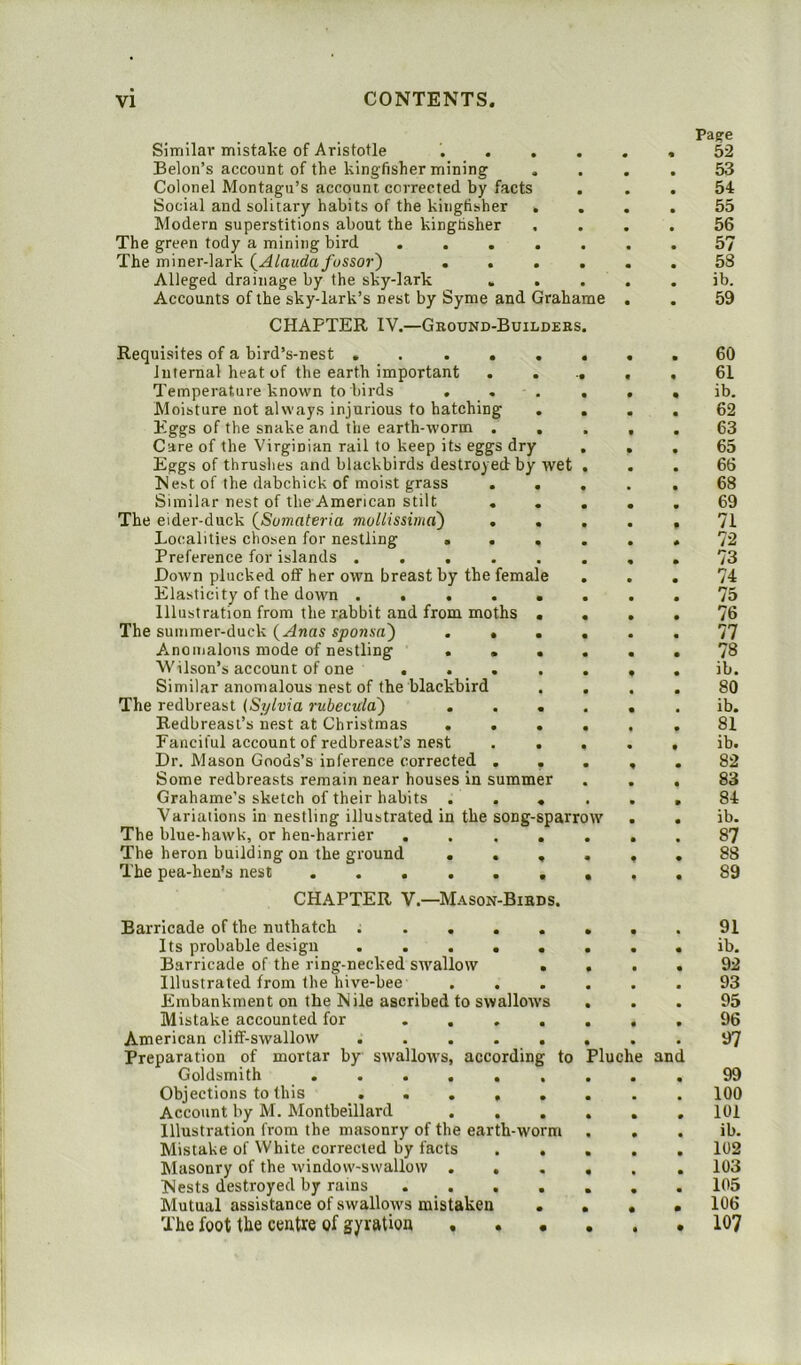 Similar mistake of Aristotle ... Belon’s account of the kingfisher mining Colonel Montagu’s account corrected by facts Social and solitary habits of the kingfisher Modern superstitions about the kingtisher The green tody a mining bird . . . The miner-lark (Alauda fussor) . . Alleged drainage by the sky-lark . Accounts of the sky-lark’s nest by Syme and Grahame CHAPTER IV.—Ground-Builders. Requisites of a bird’s-nest .... Internal heat of the earth important Temperature known to birds . Moisture not always injurious to hatching Eggs of the snake and the earth-worm . Care of the Virginian rail to keep its eggs dry Eggs of thrushes and blackbirds destroyed by wet Nest of the dabchick of moist grass . Similar nest of tbe American stilt . The eider-duck (Sumateria mollissima) . Localities chosen for nestling . . Preference for islands .... Down plucked off her own breast by the female Elasticity of the down .... Illustration from the rabbit and from moths The summer-duck (Anas sponsn') . * A.nomalous mode of nestling . . Wilson’s account of one ... Similar anomalous nest of the blackbird The redbreast (Sylvia rubecula) Redbreast’s nest at Christmas . . Fanciful account of redbreast’s nest Dr. Mason Goods’s inference corrected . Some redbreasts remain near houses in summ Grahame’s sketch of their habits . Variations in nestling illustrated in the song-sparrow The blue-hawk, or hen-harrier . The heron building on the ground . . The pea-hen's nest CHAPTER V.—Mason-Birds. Page 52 53 54 55 56 57 58 ib. 59 60 61 ib. 62 63 65 66 68 69 71 72 73 74 75 76 77 78 ib. 80 ib. 81 ib. 82 83 84 ib. 87 88 89 Barricade of the nuthatch ..... Its probable design ..... Barricade of the ring-necked swallow . Illustrated from the hive-bee . . Embankment on the Nile ascribed to swallows Mistake accounted for .... American cliff-swallow ..... Preparation of mortar by swallows, according to Goldsmith Objections to this ..... Account by M. Montbeillard ... Illustration from the masonry of the earth-worm Mistake of White corrected by facts . . Masonry of the window-swallow ... Nests destroyed by rains .... Mutual assistance of swallows mistaken . The foot the centre of gyration . . • 3luche and 91 ib. 92 93 95 96 97 99 100 101 ib. 102 103 105 106 107