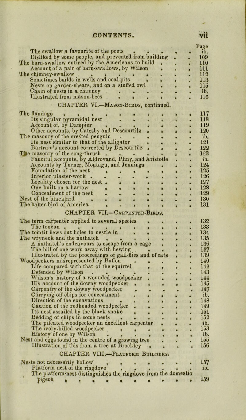 The swallow a favourite of the poets . . . Disliked by some people, and prevented from building The barn-swallow enticed by the Americans to build . Account of a pair of barn-swallows, by Wilson The chimney-swallow ...... Sometimes builds in wells and coal-pits . Nests on garden-shears, and on a stuffed owl . Chain of nests in a chimney .... Illustrated from mason-bees .... CHAPTER VI.—Mason-Birds, continued. The flamingo ....... Its singular pyramidal nest . . Account of, by Dampier .... Other accounts, by Catesby and Descourtilz . The masonry of the cres'ted penguin . . . Its nest similar to that of the alligator , Bartram’s account corrected by Descourtilz . Tie masonry of the song-thrush .... Fanciful accounts, by Aldrovand, Pliny, and Aristotle Accounts by Turner, Montagu, and Jennings Foundation of the nest .... Interior plaster-work ..... Locality chosen for the nest .... One built on a harrow .... Concealment of the nest .... Nest of the blackbird ..... The baker-bird of America .... CHAPTER VII.—Carpenter-Birds The term carpenter applied to several species . The toucan ....... The tomtit hews out holes to nestle in . . The wryneck and the nuthatch .... A nuthatch’s endeavours to escape from a cage The bill of one worn away with hewing . Illustrated by the proceedings of gall-flies and of rats Woodpeckers misrepresented by Buffon . . Life compared with that of the squirrel . Defended by Wilson ..... Wilson’s history of a wounded woodpecker . His account of the downy woodpecker , . Carpentry of the downy woodpecker . , Carrying off chips for concealment . . Direction of the excavations . Caution of the redheaded woodpecker . . Its nest assailed by the black snake . . Bedding of chips in some nests . . The pileated woodpecker an excellent carpenter The ivory-billed woodpecker . , History of one by Wilson .... Nest and eggs found in the centre of a growing tree Illustration of this from a tree at Brockley . CHAPTER VIII.—Platform Builders. Page ib. 109 110 111 112 113 115 ib. 116 117 118 119 120 ib. 121 122 123 ib. 124 125 126 127 128 129 130 131 132 133 134 135 136 137 139 140 142 143 144 145 H7 ib. 148 149 151 152 ib. 153 ib. 155 156 Nests not necessarily hollow ....... 157 Platform nest of the ringdove , . . . . . ib. The platform-nest distinguishes the ringdove from the domestic pigeon «,«••••••• 159