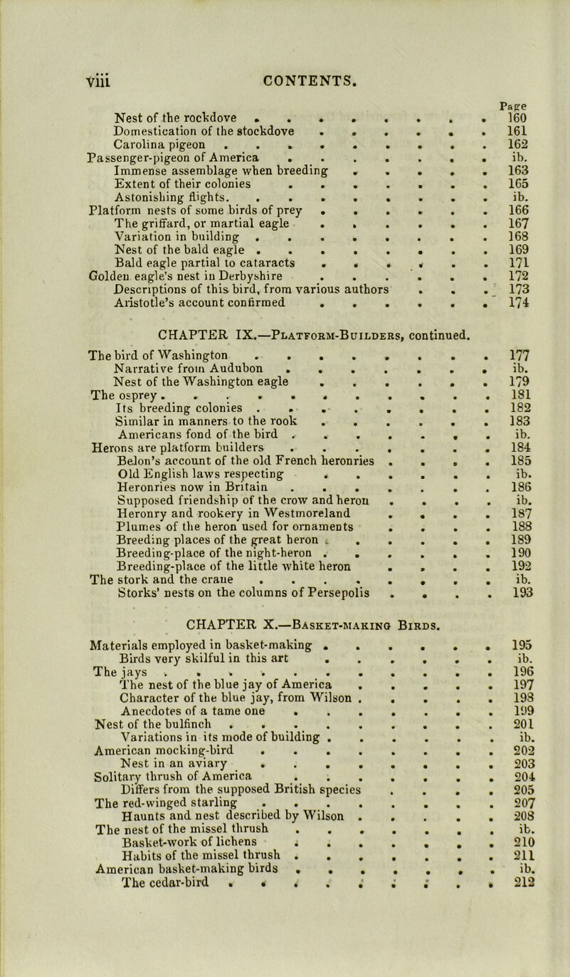 Papre Nest of the rockdove • 160 Domestication of the stockdove ...... 161 Carolina pigeon ......... 162 Passenger-pigeon of America ....... ib. Immense assemblage when breeding ..... 163 Extent of their colonies ....... 165 Astonishing flights. ........ ib. Platform nests of some birds of prey ...... 166 The griffard, or martial eagle ...... 167 Variation in building ........ 168 Nest of the bald eagle 169 Bald eagle partial to cataracts ...... 171 Golden eagle’s nest in Derbyshire ...... 172 Descriptions of this bird, from various authors . . . 173 Aristotle’s account confirmed 174 CHAPTER IX.—Platform-Builders, continued. The bird of Washington Narrative from Audubon ...... Nest of the Washington eagle ..... The osprey Its breeding colonies Similar in manners to the rook ..... Americans fond of the bird ...... Herons are platform builders ...... Belon’s account of the old French heronries . . . Old English laws respecting ..... Heronries now in Britain ...... Supposed friendship of the crow and heron . . Heronry and rookery in Westmoreland ... Plumes of the heron used for ornaments ... Breeding places of the great heron t . . . . Breeding-place of the night-heron ..... Breeding-place of the little white heron . , The stork and the crane ....... Storks’ nests on the columns of Persepolis . . CHAPTER X.—Basket-making Birds. Materials employed in basket-making Birds very skilful in this art ..... The jays . . . •. The nest of the blue jay of America .... Character of the blue jay, from Wilson .... Anecdotes of a tame one Nest of the bulfinch . . Variations in its mode of building ..... American mocking-bird ....... Nest in an aviary Solitary thrush of America Differs from the supposed British species . . . The red-winged starling Haunts and nest described by Wilson .... The nest of the missel thrush ...... Basket-work of lichens i Habits of the missel thrush American basket-making birds ...... The cedar-bird 177 ib. 179 181 182 183 ib. 184 185 ib. 186 ib. 187 188 189 190 192 ib. 193 195 ib. 196 197 198 199 201 ib. 202 203 204 205 207 208 ib. 210 211 ib. 212