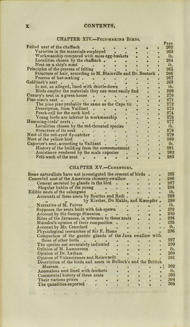 CHAPTER XIV.—Felt-makino Birds. Felted nest of the chaffinch .... Varieties in the materials employed . Workmanship compared with moss egg-baskets Localities chosen by the chaffinch ... Nest on a ship’s mast ..... Principles of the process of felting . . . Structure of hair, according to M. Blainville and Dr. Bostock Process of hat-making ..... Goldfinch’s nest ........ Is not, as alleged, lined with thistle-down Birds employ the materials they can most easily find Canary’s nest in a green-house .... Pinc-pinc’s nest . . The pinc-pinc probably the same as the Cape tit Description, from Vaillant .... Perch-cell for the cock bird .... Young birds are inferior in workmanship . Humming-birds’ nests ...... Localities chosen by the red-throated species Structure of its nest . . Nest of the red-eyed fly-catcher .... Nest of the yellow-bird ..... Capocier’s nest, according to Vaillant . History of the building from the commencement Assistance rendered by the male capocieT Felt-work of the nest ..... Pa?e 262 263 ib. 264 ib. 265 266 267 268 ib. 269 270 271 272 273 274 275 277 ib. 278 279 280 ib. 281 282 283 and Kaempfer ' CHAPTER XV.—Cementers. Some naturalists have not investigated the cement of birds Cemented nest of the American chimney-swallow Cement secreted by glands in the bird . Singular habits of the young Edible nests of the salangane Accounts of these nests by Boutius and Redi „ „ by Kircher, Du Halde Narrative of M. Poivre Supposes the nests built with fish-spawn Account by Sir George Staunton . Rites of the Javanese, in reference to these nests Marsden’s opinion of their composition . Account by Mr. Crawfurd . . . Physiological researches of Sir E. Home Comparison of the gastric glands of the Java swallow those of other birds .... The species not accurately indicated Opinion of M. Lamouroux Opinion of Dr. Latham . . . Opinion of Valenciennes and Reinwardt Description of the birds and nests in Bullock Museum ...... Anomalous nest lined with feathers Commercial history of these nests Their various prices .... The quantities exported .• . . and the British with 285 286 287 288 ib. 289 291) ib. 292 293 294 295 ib. 296 297 299 ib. 300 301 302 ib. 303 304 305