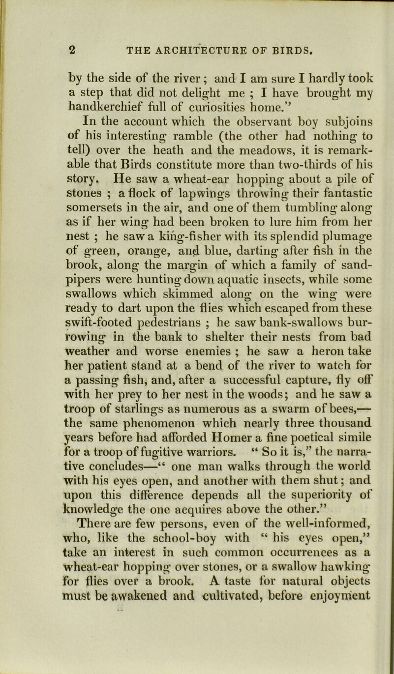 by the side of the river; and I am sure I hardly took a step that did not delight me ; I have brought my handkerchief full of curiosities home.’’ In the account which the observant boy subjoins of his interesting ramble (the other had nothing to tell) over the heath and the meadows, it is remark- able that Birds constitute more than two-thirds of his story. He saw a wheat-ear hopping about a pile of stones ; a flock of lapwings throwing their fantastic somersets in the air, and one of them tumbling along as if her wing had been broken to lure him from her nest ; he saw a king-fisher with its splendid plumage of green, orange, and blue, darting after fish in the brook, along the margin of which a family of sand- pipers were hunting down aquatic insects, while some swallows which skimmed along on the wing were ready to dart upon the flies which escaped from these swift-footed pedestrians ; he saw bank-swallows bur- rowing in the bank to shelter their nests from bad weather and worse enemies ; he saw a heron take her patient stand at a bend of the river to watch for a passing fish, and, after a successful capture, fly off with her prey to her nest in the woods; and he saw a troop of starlings as numerous as a swarm of bees,— the same phenomenon which nearly three thousand years before had afforded Homer a fine poetical simile for a troop of fugitive warriors. “ So it is,” the narra- tive concludes—“ one man walks through the world with his eyes open, and another with them shut; and upon this difference depends all the superiority of knowledge the one acquires above the other.” There are few persons, even of the well-informed, who, like the school-boy with “ his eyes open,” take an interest in such common occurrences as a wheat-ear hopping over stones, or a swallow hawking for flies over a brook. A taste for natural objects must be awakened and cultivated, before enjoyment