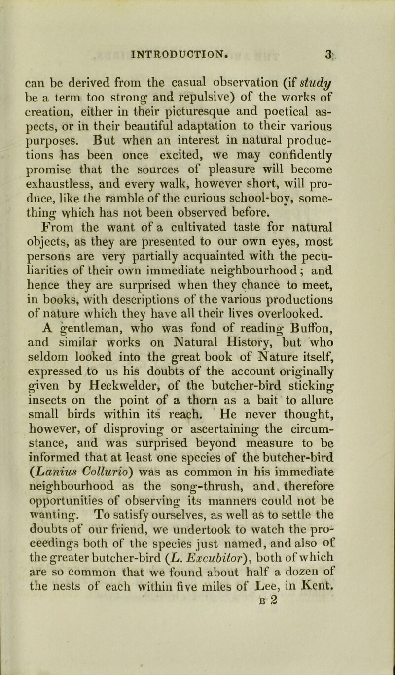 can be derived from the casual observation (if study be a term too strong and repulsive) of the works of creation, either in their picturesque and poetical as- pects, or in their beautiful adaptation to their various purposes. But when an interest in natural produc- tions has been once excited, we may confidently promise that the sources of pleasure will become exhaustless, and every walk, however short, will pro- duce, like the ramble of the curious school-boy, some- thing which has not been observed before. From the want of a cultivated taste for natural objects, as they are presented to our own eyes, most persons are very partially acquainted with the pecu- liarities of their own immediate neighbourhood ; and hence they are surprised when they chance to meet, in books, with descriptions of the various productions of nature which they have all their lives overlooked. A gentleman, who was fond of reading Buffon, and similar works on Natural History, but who seldom looked into the great book of Nature itself, expressed to us his doubts of the account originally given by Heck welder, of the butcher-bird sticking insects on the point of a thorn as a bait to allure small birds within its reach. He never thought, however, of disproving or ascertaining the circum- stance, and was surprised beyond measure to be informed that at least one species of the butcher-bird (Lanius Collurio) was as common in his immediate neighbourhood as the song-thrush, and. therefore opportunities of observing its manners could not be wanting. To satisfy ourselves, as well as to settle the doubts of our friend, we undertook to watch the pro- ceedings both of the species just named, and also of the greater butcher-bird (L. Excubitor), both of which are so common that we found about half a dozen of the nests of each within five miles of Lee, in Kent. JB 2