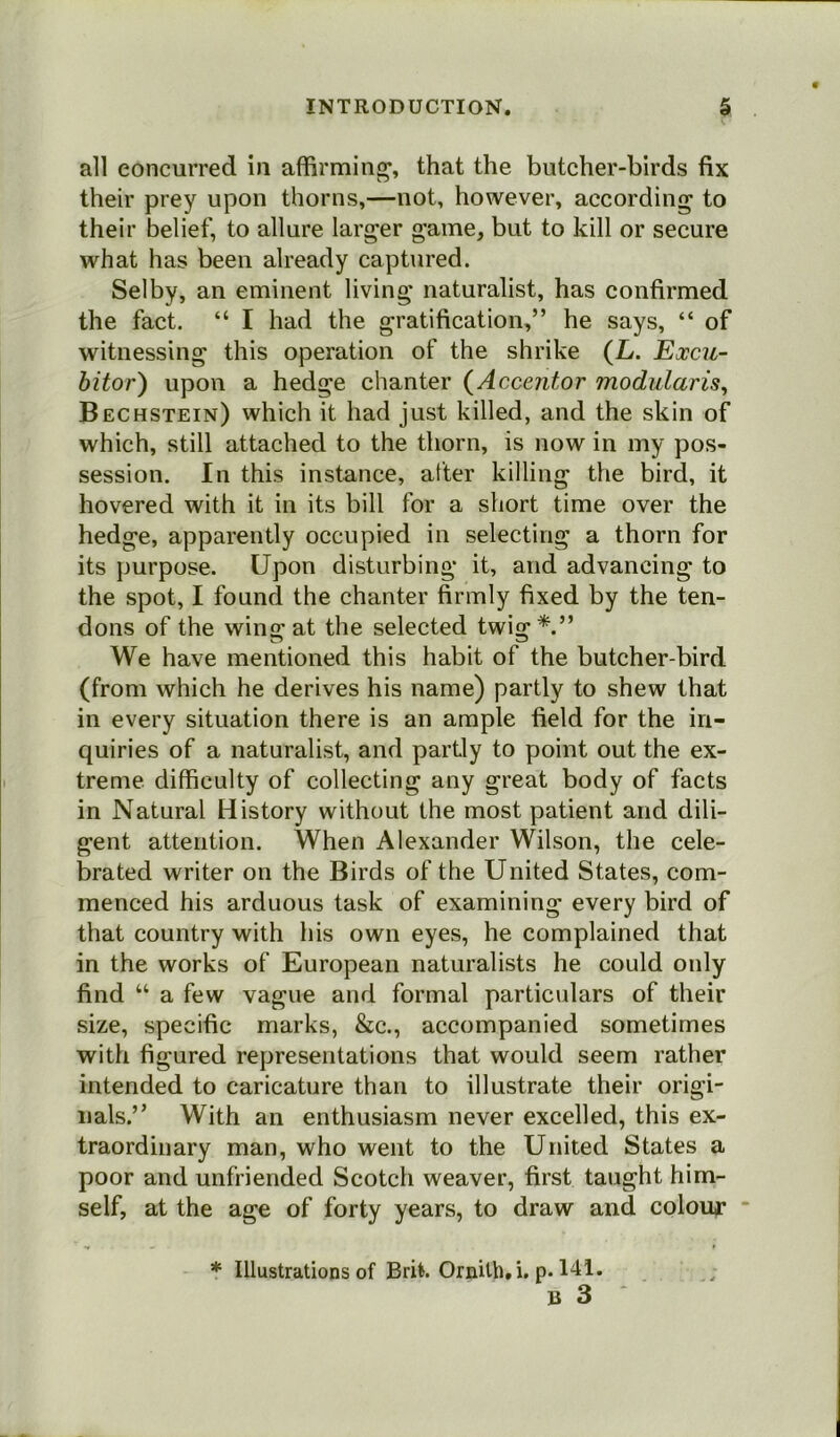 all concurred in affirming, that the butcher-birds fix their prey upon thorns,—not, however, according to their belief, to allure larger game, but to kill or secure what has been already captured. Selby, an eminent living naturalist, has confirmed the fact. “ I had the gratification,” he says, “ of witnessing this operation of the shrike (L. Excu- bitor) upon a hedge chanter (Accentor modularise Bechstein) which it had just killed, and the skin of which, still attached to the thorn, is now in my pos- session. In this instance, after killing the bird, it hovered with it in its bill for a short time over the hedge, apparently occupied in selecting a thorn for its purpose. Upon disturbing it, and advancing to the spot, I found the chanter firmly fixed by the ten- dons of the wins: at the selected twi«:*.” We have mentioned this habit of the butcher-bird (from which he derives his name) partly to shew that in every situation there is an ample field for the in- quiries of a naturalist, and partly to point out the ex- treme difficulty of collecting any great body of facts in Natural History without the most patient and dili- gent attention. When Alexander Wilson, the cele- brated writer on the Birds of the United States, com- menced his arduous task of examining every bird of that country with his own eyes, he complained that in the works of European naturalists he could only find “ a few vague and formal particulars of their size, specific marks, &c., accompanied sometimes with figured representations that would seem rather intended to caricature than to illustrate their origi- nals.” With an enthusiasm never excelled, this ex- traordinary man, who went to the United States a poor and unfriended Scotch weaver, first taught him- self, at the age of forty years, to draw and colour * Illustrations of Brit. Ornith. i. p. 141.
