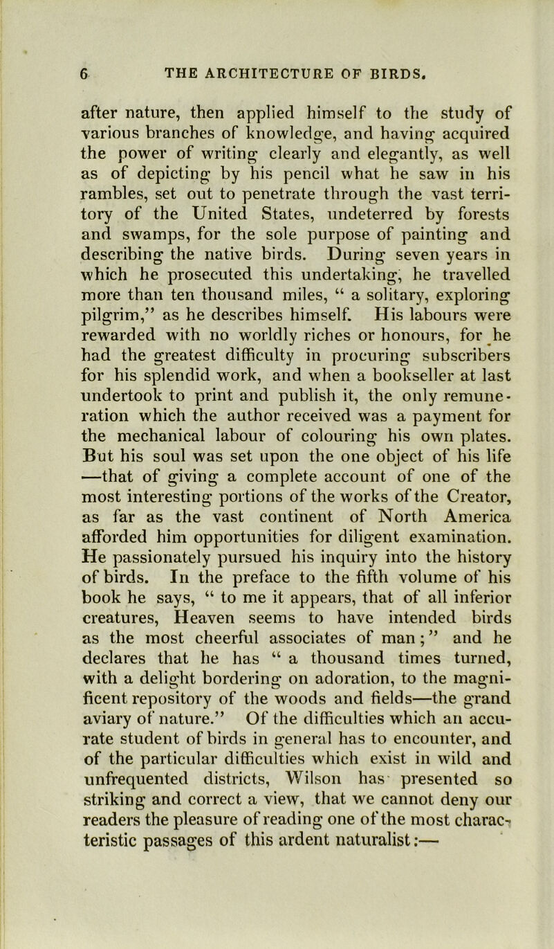 after nature, then applied himself to the study of various branches of knowledge, and having acquired the power of writing clearly and elegantly, as well as of depicting by his pencil what he saw in his rambles, set out to penetrate through the vast terri- tory of the United States, undeterred by forests and swamps, for the sole purpose of painting and describing the native birds. During seven years in which he prosecuted this undertaking, he travelled more than ten thousand miles, “ a solitary, exploring pilgrim,” as he describes himself. His labours were rewarded with no worldly riches or honours, for he had the greatest difficulty in procuring subscribers for his splendid work, and w'hen a bookseller at last undertook to print and publish it, the only remune- ration which the author received was a payment for the mechanical labour of colouring his own plates. But his soul was set upon the one object of his life —that of giving a complete account of one of the most interesting portions of the works of the Creator, as far as the vast continent of North America afforded him opportunities for diligent examination. He passionately pursued his inquiry into the history of birds. In the preface to the fifth volume of his book he says, “ to me it appears, that of all inferior creatures, Heaven seems to have intended birds as the most cheerful associates of man; ” and he declares that he has “ a thousand times turned, with a delight bordering on adoration, to the magni- ficent repository of the woods and fields—the grand aviary of nature.” Of the difficulties which an accu- rate student of birds in general has to encounter, and of the particular difficulties which exist in wild and unfrequented districts, Wilson has presented so striking and correct a view, that we cannot deny our readers the pleasure of reading one of the most charac- teristic passages of this ardent naturalist:—