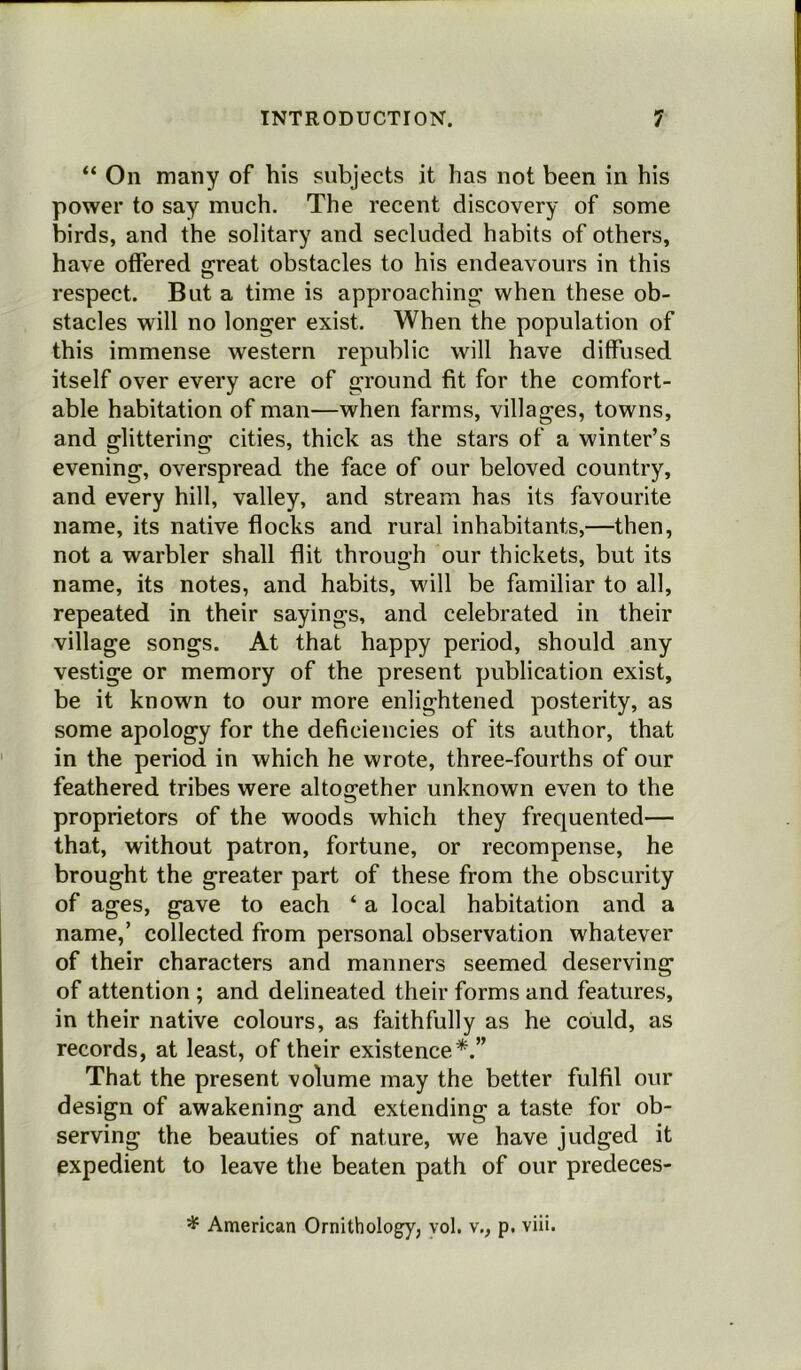 “ On many of his subjects it has not been in his power to say much. The recent discovery of some birds, and the solitary and secluded habits of others, have offered great obstacles to his endeavours in this respect. But a time is approaching when these ob- stacles will no longer exist. When the population of this immense western republic will have diffused itself over every acre of ground fit for the comfort- able habitation of man—when farms, villages, towns, and glittering cities, thick as the stars of a winter’s evening, overspread the face of our beloved country, and every hill, valley, and stream has its favourite name, its native flocks and rural inhabitants,—then, not a warbler shall flit through our thickets, but its name, its notes, and habits, will be familiar to all, repeated in their sayings, and celebrated in their village songs. At that happy period, should any vestige or memory of the present publication exist, be it known to our more enlightened posterity, as some apology for the deficiencies of its author, that in the period in which he wrote, three-fourths of our feathered tribes were altogether unknown even to the proprietors of the woods which they frequented— that, without patron, fortune, or recompense, he brought the greater part of these from the obscurity of ages, gave to each ‘ a local habitation and a name,’ collected from personal observation whatever of their characters and manners seemed deserving of attention ; and delineated their forms and features, in their native colours, as faithfully as he could, as records, at least, of their existence*.” That the present volume may the better fulfil our design of awakening and extending a taste for ob- serving the beauties of nature, we have judged it expedient to leave the beaten path of our predeces- * American Ornithology, vol. v., p. viii.
