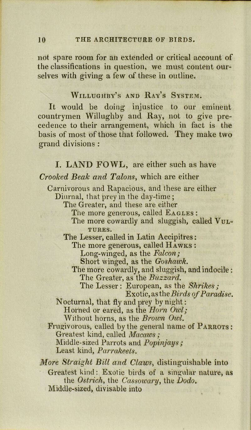 not spare room for an extended or critical account of the classifications in question, we must content our- selves with giving a few of these in outline. Willughby’s and Ray’s System. It would be doing injustice to our eminent countrymen Willughby and Ray, not to give pre- cedence to their arrangement, which in fact is the basis of most of those that followed. They make two grand divisions : I. LAND FOWL, are either such as have Crooked Beak and Talons, which are either Carnivorous and Rapacious, and these are either Diurnal, that prey in the day-time ; The Greater, and these are either The more generous, called Eagles : The more cowardly and sluggish, called Vul- tures. The Lesser, called in Latin Accipitres: The more generous, called Hawks : Long-winged, as the Falcon; Short winged, as the Goshawk. The more cowardly, and sluggish, and indocile : The Greater, as the Buzzard. The Lesser: European, as the Shrikes; Exotic, as the Birds of Paradise. Nocturnal, that fly and prey by night: Horned or eared, as the Horn Owl; Without horns, as the Brown Owl. Frugivorous, called by the general name of Parrots: Greatest kind, called Macaws ; Middle-sized Parrots and Popinjays; Least kind, Parrakeets. More Straight Bill and Claws, distinguishable into Greatest kind: Exotic birds of a singular nature, as the Ostrich, the Cassowary, the Dodo. Middle-sized, divisable into