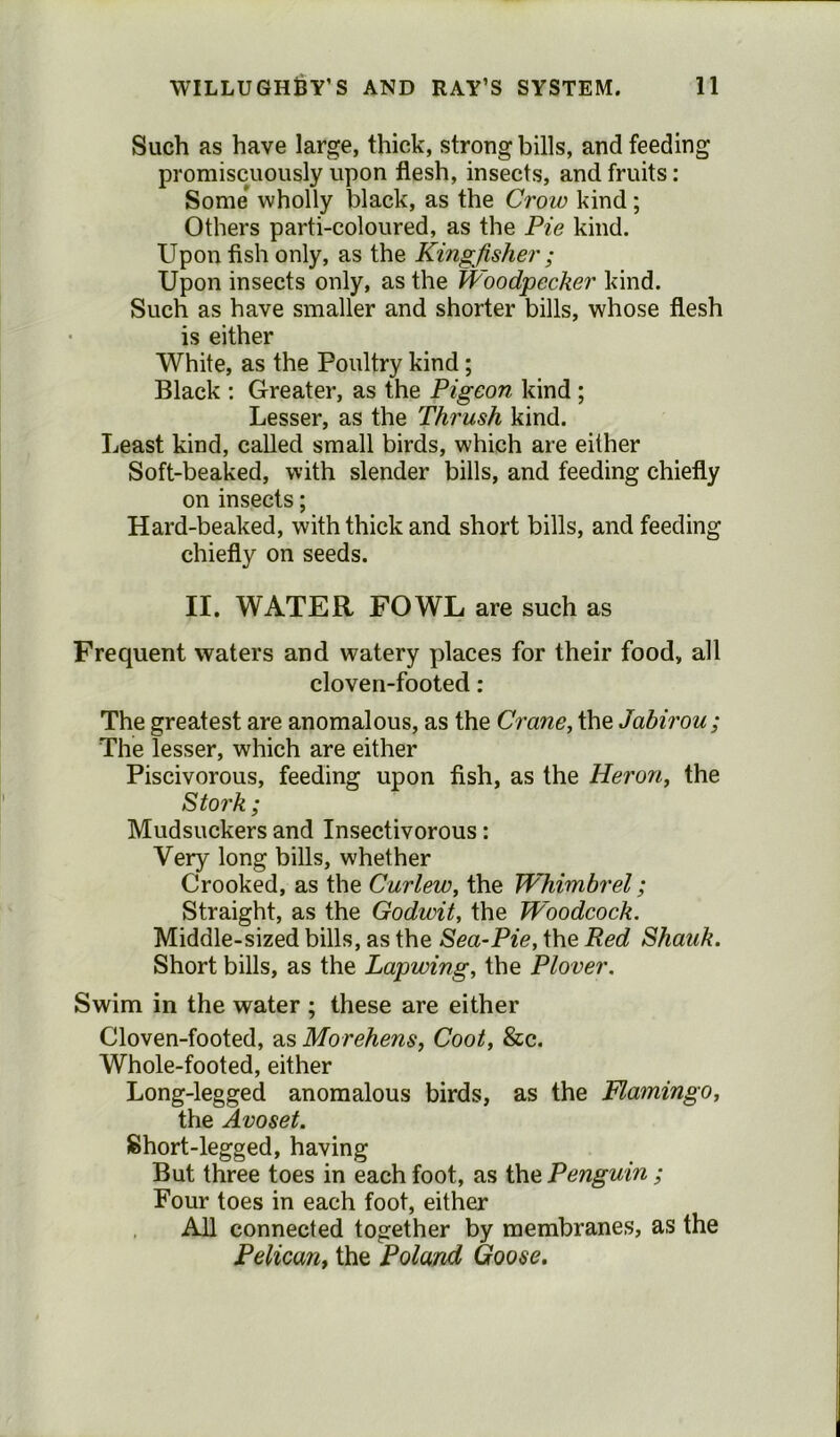 Such as have large, thick, strong bills, and feeding promiscuously upon flesh, insects, and fruits: Some wholly black, as the Crow kind; Others parti-coloured, as the Pie kind. Upon fish only, as the Kingfisher ; Upon insects only, as the Woodpecker kind. Such as have smaller and shorter bills, whose flesh is either White, as the Poultry kind ; Black : Greater, as the Pigeon kind ; Lesser, as the Thrush kind. Least kind, called small birds, which are either Soft-beaked, with slender bills, and feeding chiefly on insects; Hard-beaked, with thick and short bills, and feeding chiefly on seeds. II. WATER FOWL are such as Frequent waters and watery places for their food, all cloven-footed : The greatest are anomalous, as the Crane, the Jabirou; The lesser, which are either Piscivorous, feeding upon fish, as the Heron, the Stork; Mudsuckers and Insectivorous: Very long bills, whether Crooked, as the Curlew, the Whimbrel; Straight, as the Godwit, the Woodcock. Middle-sized bills, as the Sea-Pie, the Red Shauk. Short bills, as the Lapwing, the Plover. Swim in the water ; these are either Cloven-footed, as Morehens, Coot, &c. Whole-footed, either Long-legged anomalous birds, as the Flamingo, the Avoset. Short-legged, having But three toes in each foot, as the Penguin ; Four toes in each foot, either All connected together by membranes, as the Pelican, the Poland Goose.