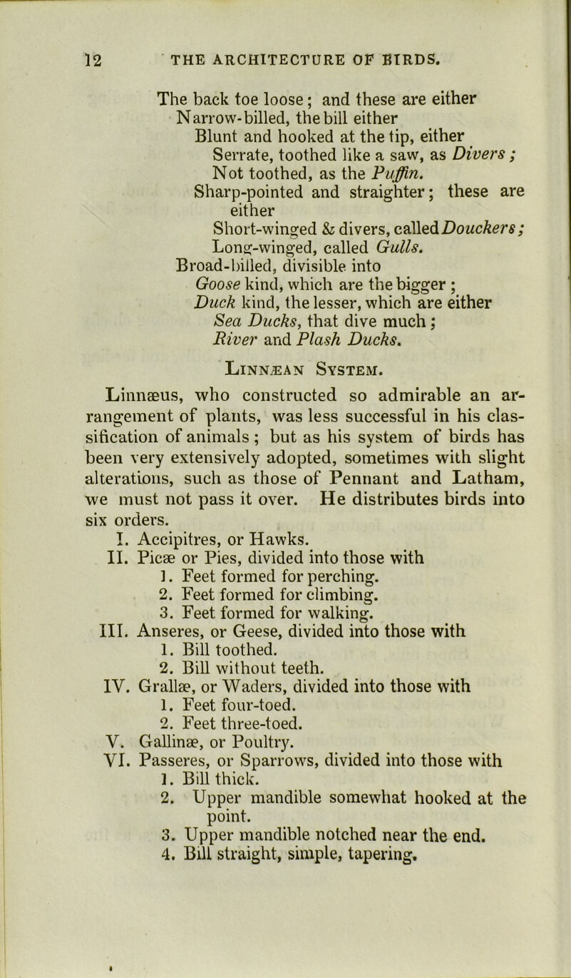 The back toe loose; and these are either Narrow-billed, the bill either Blunt and hooked at the tip, either Serrate, toothed like a saw, as Divers ; Not toothed, as the Puffin. Sharp-pointed and straighter; these are either Short-winged & divers, calledDouckers; Long-winged, called Gulls. Broad-billed, divisible into Goose kind, which are the bigger ; Duck kind, the lesser, which are either Sea Ducks, that dive much ; River and Plash Ducks. Linn.ean System. Linnaeus, who constructed so admirable an ar- rangement of plants, was less successful in his clas- sification of animals; but as his system of birds has been very extensively adopted, sometimes with slight alterations, such as those of Pennant and Latham, we must not pass it over. He distributes birds into six orders. I. Accipitres, or Hawks. II. Picae or Pies, divided into those with 1. Feet formed for perching. 2. Feet formed for climbing. 3. Feet formed for walking. III. Anseres, or Geese, divided into those with 1. Bill toothed. 2. Bill without teeth. IV. Grallae, or Waders, divided into those with 1. Feet four-toed. 2. Feet three-toed. V. Gallinae, or Poultry. VI. Passeres, or Sparrows, divided into those with ]. Bill thick. 2. Upper mandible somewhat hooked at the point. 3. Upper mandible notched near the end. 4. Bill straight, simple, tapering.
