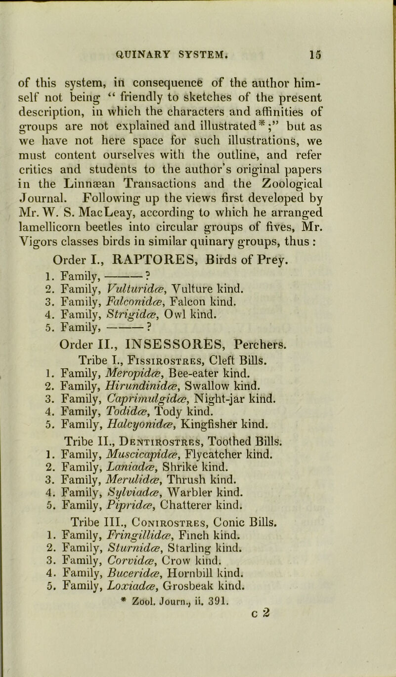 of this system, in consequence of the author him- self not being “ friendly to sketches of the present description, in which the characters and affinities of groups are not explained and illustrated*but as we have not here space for such illustrations, we must content ourselves with the outline, and refer critics and students to the author’s original papers in the Linnaean Transactions and the Zoological Journal. Following up the views first developed by Mr. W. S. MacLeay, according to which he arranged lamellicorn beetles into circular groups of fives, Mr. Vigors classes birds in similar quinary groups, thus : Order I., RAPTORES, Birds of Prey. 1. Family, ? 2. Family, Vulturidce, Vulture kind. 3. Family, Falconidce, Falcon kind. 4. Family, Strigidce, Owl kind. 5. Family, ? Order II., INSESSORES, Perchers. Tribe I., Fissirostres, Cleft Bills. 1. Family, Meropidce, Bee-eater kind. 2. Family, Hirundinidce, Swallow kind. 3. Family, Caprimulgidcc, Night-jar kind. 4. Family, Todidce, Tody kind. 5. Family, Haleyonidee, Kingfisher kind. Tribe II., Dentirostres, Toothed Bills. 1. Family, Muscicapidce, Flycatcher kind. 2. Family, Laniadce, Shrike kind. 3. Family, Merulidce, Thrush kind. 4. Family, Bylviadce, Warbler kind. 5. Family, Pipridee, Chatterer kind. Tribe III., Conirostres, Conic Bills. 1. Family, Fringillidce, Finch kind. 2. Family, Sturnidcs, Starling kind. 3. Family, Corvidce, Crow kind. 4. Family, Bucerida?, Hornbill kind. 5. Family, Loxiadce, Grosbeak kind. * Zool. Journ., ii. 391. c 2