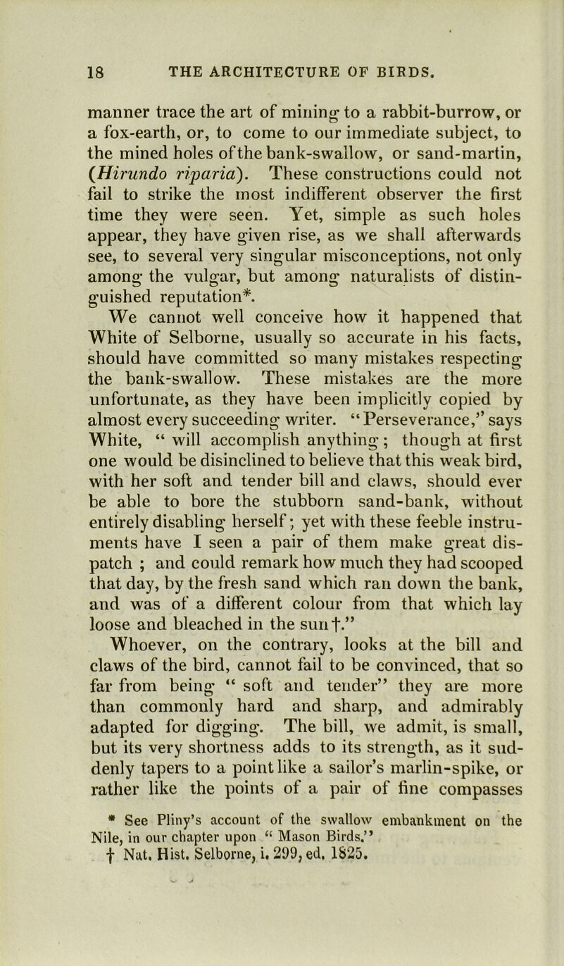 manner trace the art of mining1 to a rabbit-burrow, or a fox-earth, or, to come to our immediate subject, to the mined holes of the bank-swallow, or sand-martin, (Hirundo riparia). These constructions could not fail to strike the most indifferent observer the first time they were seen. Yet, simple as such holes appear, they have given rise, as we shall afterwards see, to several very singular misconceptions, not only among the vulgar, but among naturalists of distin- guished reputation*. We cannot well conceive how it happened that White of Selborne, usually so accurate in his facts, should have committed so many mistakes respecting the bank-swallow. These mistakes are the more unfortunate, as they have been implicitly copied by almost every succeeding writer. “ Perseverance,’’ says White, “ will accomplish anything ; though at first one would be disinclined to believe that this weak bird, with her soft and tender bill and claws, should ever be able to bore the stubborn sand-bank, without entirely disabling herself; yet with these feeble instru- ments have I seen a pair of them make great dis- patch ; and could remark how much they had scooped that day, by the fresh sand which ran down the bank, and was of a different colour from that which lay loose and bleached in the sunt.” Whoever, on the contrary, looks at the bill and claws of the bird, cannot fail to be convinced, that so far from being “ soft and tender” they are more than commonly hard and sharp, and admirably adapted for digging. The bill, we admit, is small, but its very shortness adds to its strength, as it sud- denly tapers to a point like a sailor’s marlin-spike, or rather like the points of a pair of fine compasses * See Pliny’s account of the swallow embankment on the Nile, in our chapter upon “ Mason Birds.” f Nat. Hist. Selborne, i. 299, ed. 1825.