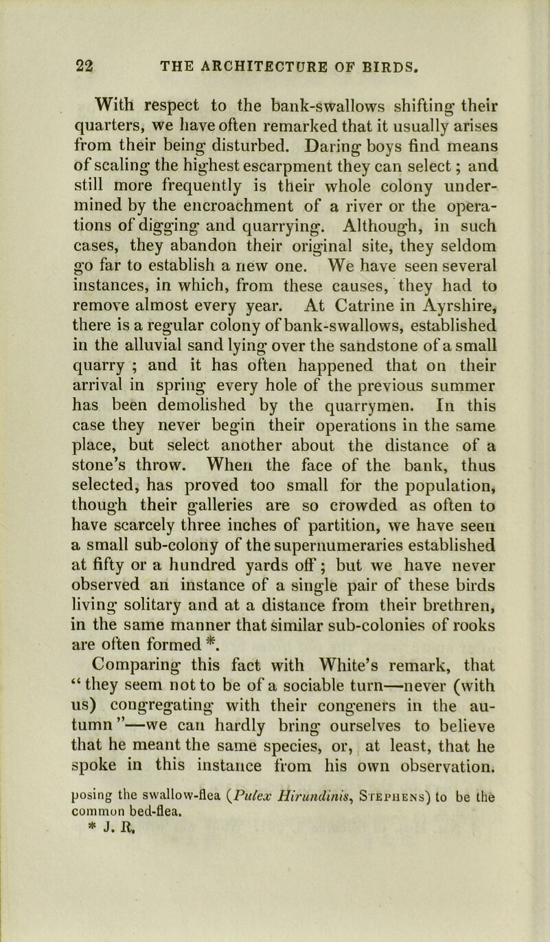 With respect to the bank-swallows shifting their quarters, we have often remarked that it usually arises from their being disturbed. Daring boys find means of scaling the highest escarpment they can select; and still more frequently is their whole colony under- mined by the encroachment of a river or the opera- tions of digging and quarrying. Although, in such cases, they abandon their original site, they seldom go far to establish a new one. We have seen several instances, in which, from these causes, they had to remove almost every year. At Catrine in Ayrshire, there is a regular colony of bank-swallows, established in the alluvial sand lying over the sandstone of a small quarry ; and it has often happened that on their arrival in spring every hole of the previous summer has been demolished by the quarrymen. In this case they never begin their operations in the same place, but select another about the distance of a stone’s throw. When the face of the bank, thus selected, has proved too small for the population, though their galleries are so crowded as often to have scarcely three inches of partition, we have seen a small sub-colony of the supernumeraries established at fifty or a hundred yards off; but we have never observed an instance of a single pair of these birds living solitary and at a distance from their brethren, in the same manner that similar sub-colonies of rooks are often formed *. Comparing this fact with White’s remark, that “they seem not to be of a sociable turn—never (with us) congregating with their congeners in the au- tumn ”—we can hardly bring ourselves to believe that he meant the same species, or, at least, that he spoke in this instance from his own observation. posing the swallow-flea (Pulex Hirundinis, Stephens) to be the common bed-flea. 514 J. R.