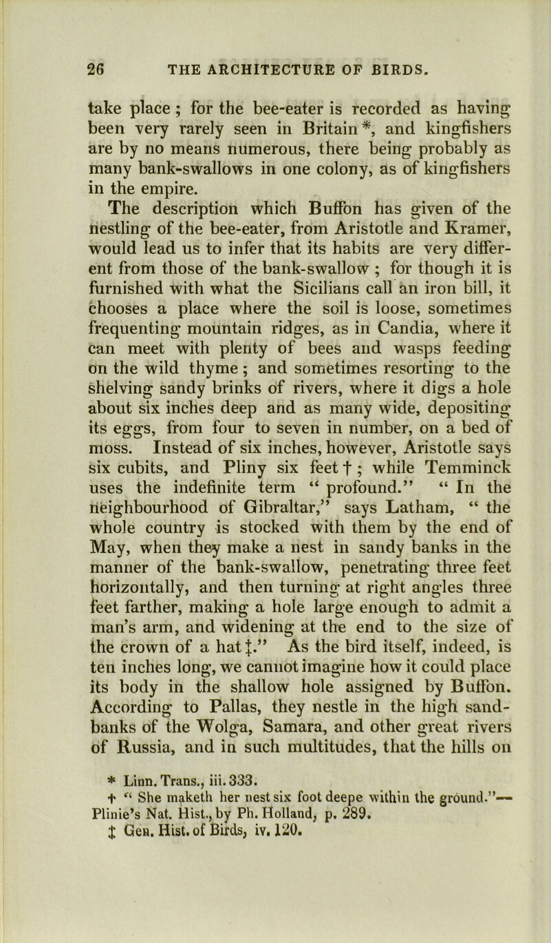 take place; for the bee-eater is recorded as having been very rarely seen in Britain*, and kingfishers are by no means numerous, there being probably as many bank-swallows in one colony, as of kingfishers in the empire. The description which Buffon has given of the nestling of the bee-eater, from Aristotle and Kramer, would lead us to infer that its habits are very differ- ent from those of the bank-swallow ; for though it is furnished with what the Sicilians call an iron bill, it chooses a place where the soil is loose, sometimes frequenting mountain ridges, as in Candia, where it can meet with plenty of bees and wasps feeding on the wild thyme ; and sometimes resorting to the shelving sandy brinks of rivers, where it digs a hole about six inches deep and as many wide, depositing its eggs, from four to seven in number, on a bed of moss. Instead of six inches, however, Aristotle says six cubits, and Pliny six feet t; while Temminek uses the indefinite term “ profound.” “ In the neighbourhood of Gibraltar,” says Latham, “ the whole country is stocked with them by the end of May, when they make a nest in sandy banks in the manner of the bank-swallow, penetrating three feet horizontally, and then turning at right angles three feet farther, making a hole large enough to admit a man’s arm, and widening at the end to the size of the crown of a hatj.” As the bird itself, indeed, is ten inches long, we cannot imagine how it could place its body in the shallow hole assigned by Buffon. According to Pallas, they nestle in the high sand- banks of the Wolga, Samara, and other great rivers of Russia, and in such multitudes, that the hills on * Linn. Trans., iii. 333. + ft She maketh her nest six footdeepe within the ground.”— Plinie’s Nat. Hist., by Ph. Holland, p. 289. X Gen. Hist, of Birds, iy. 120.