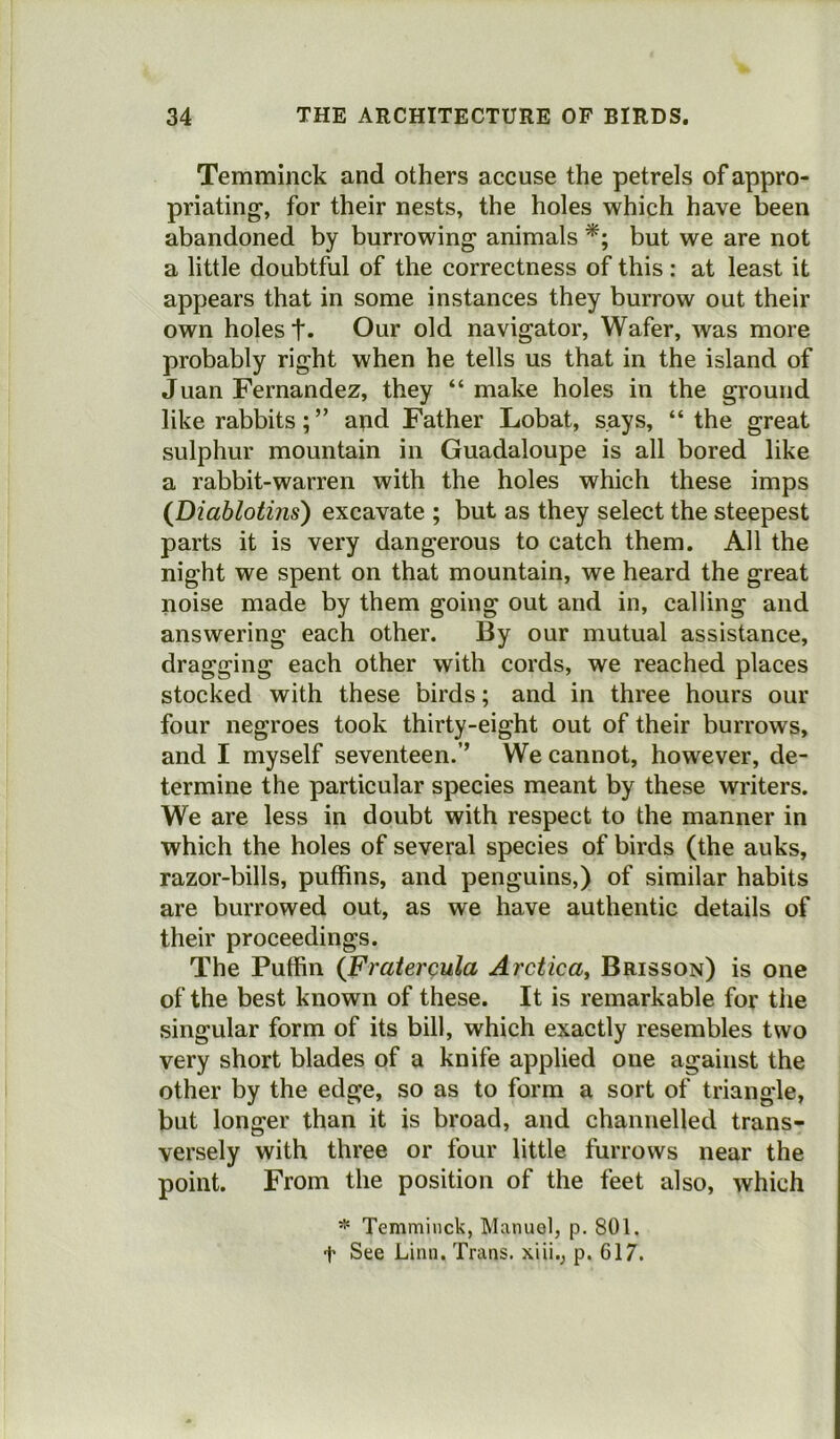 Temminck and others accuse the petrels of appro- priating-, for their nests, the holes which have been abandoned by burrowing animals *; but we are not a little doubtful of the correctness of this: at least it appears that in some instances they burrow out their own holes t- Our old navigator, Wafer, was more probably right when he tells us that in the island of Juan Fernandez, they “ make holes in the ground like rabbits; ” and Father Lobat, says, “the great sulphur mountain in Guadaloupe is all bored like a rabbit-warren with the holes which these imps (Diablotins) excavate ; but as they select the steepest parts it is very dangerous to catch them. All the night we spent on that mountain, we heard the great noise made by them going out and in, calling and answering each other. By our mutual assistance, dragging each other with cords, we reached places stocked with these birds; and in three hours our four negroes took thirty-eight out of their burrows, and I myself seventeen.’’ We cannot, however, de- termine the particular species meant by these writers. We are less in doubt with respect to the manner in which the holes of several species of birds (the auks, razor-bills, puffins, and penguins,) of similar habits are burrowed out, as we have authentic details of their proceedings. The Puffin (Fratercula Arctica, Brisson) is one of the best known of these. It is remarkable for the singular form of its bill, which exactly resembles two very short blades of a knife applied one against the other by the edge, so as to form a sort of triangle, but longer than it is broad, and channelled trans- versely with three or four little furrows near the point. From the position of the feet also, which * Temminck, Manuel, p. 801. t See Linn. Trans, xiii., p. 617.
