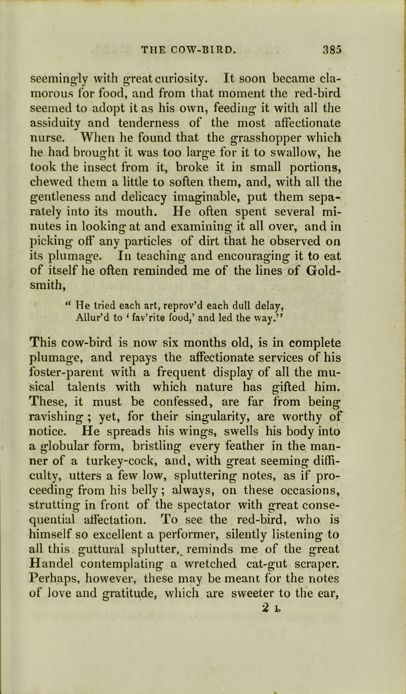 seemingly with great curiosity. It soon became cla- morous for food, and from that moment the red-bird seemed to adopt it as his own, feeding it with all the assiduity and tenderness of the most affectionate nurse. When he found that the grasshopper which he had brought it was too large for it to swallow, he took the insect from it, broke it in small portions, chewed them a little to soften them, and, with all the gentleness and delicacy imaginable, put them sepa- rately into its mouth. He often spent several mi- nutes in looking at and examining it all over, and in picking off any particles of dirt that he observed on its plumage. In teaching and encouraging it to eat of itself he often reminded me of the lines of Gold- smith, <f He tried each art, reprov’d each dull delay, Allur’d to ‘ fav’rite food,’ and led the way.” This cow-bird is now six months old, is in complete plumage, and repays the affectionate services of his foster-parent with a frequent display of all the mu- sical talents with which nature has gifted him. These, it must be confessed, are far from being ravishing ; yet, for their singularity, are worthy of notice. He spreads his wings, swells his body into a globular form, bristling every feather in the man- ner of a turkey-cock, and, with great seeming diffi- culty, utters a few low, spluttering notes, as if pro- ceeding from his belly; always, on these occasions, strutting in front of the spectator with great conse- quential affectation. To see the red-bird, who is himself so excellent a performer, silently listening to all this guttural splutter, reminds me of the great Handel contemplating a wretched cat-gut scraper. Perhaps, however, these may be meant for the notes of love and gratitude, which are sweeter to the ear, 2 h