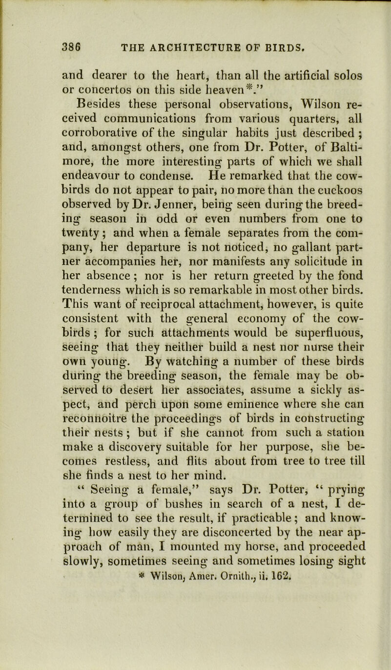 and dearer to the heart, than all the artificial solos or concertos on this side heaven*.” Besides these personal observations, Wilson re- ceived communications from various quarters, all corroborative of the singular habits just described ; and, amongst others, one from Dr. Potter, of Balti- more, the more interesting parts of which we shall endeavour to condense. He remarked that the cow- birds do not appear to pair, no more than the cuckoos observed by Dr. Jenner, being seen during the breed- ing season in odd or even numbers from one to twenty; and when a female separates from the com- pany, her departure is not noticed, no gallant part- ner accompanies her, nor manifests any solicitude in her absence; nor is her return greeted by the fond tenderness which is so remarkable in most other birds. This want of reciprocal attachment, however, is quite consistent with the general economy of the cow- birds ; for such attachments would be superfluous, seeing that they neither build a nest nor nurse their own young. By watching a number of these birds during the breeding season, the female may be ob- served to desert her associates, assume a sickly as- pect, and perch upon some eminence where she can reconnoitre the proceedings of birds in constructing their nests ; but if she cannot from such a station make a discovery suitable for her purpose, she be- comes restless, and flits about from tree to tree till she finds a nest to her mind. “ Seeing a female,” says Dr. Potter, “ prying into a group of bushes in search of a nest, I de- termined to see the result, if practicable; and know- ing how easily they are disconcerted by the near ap- proach of man, I mounted my horse, and proceeded slowly, sometimes seeing and sometimes losing sight # Wilson; Amer. Ornith.; ii. 162.