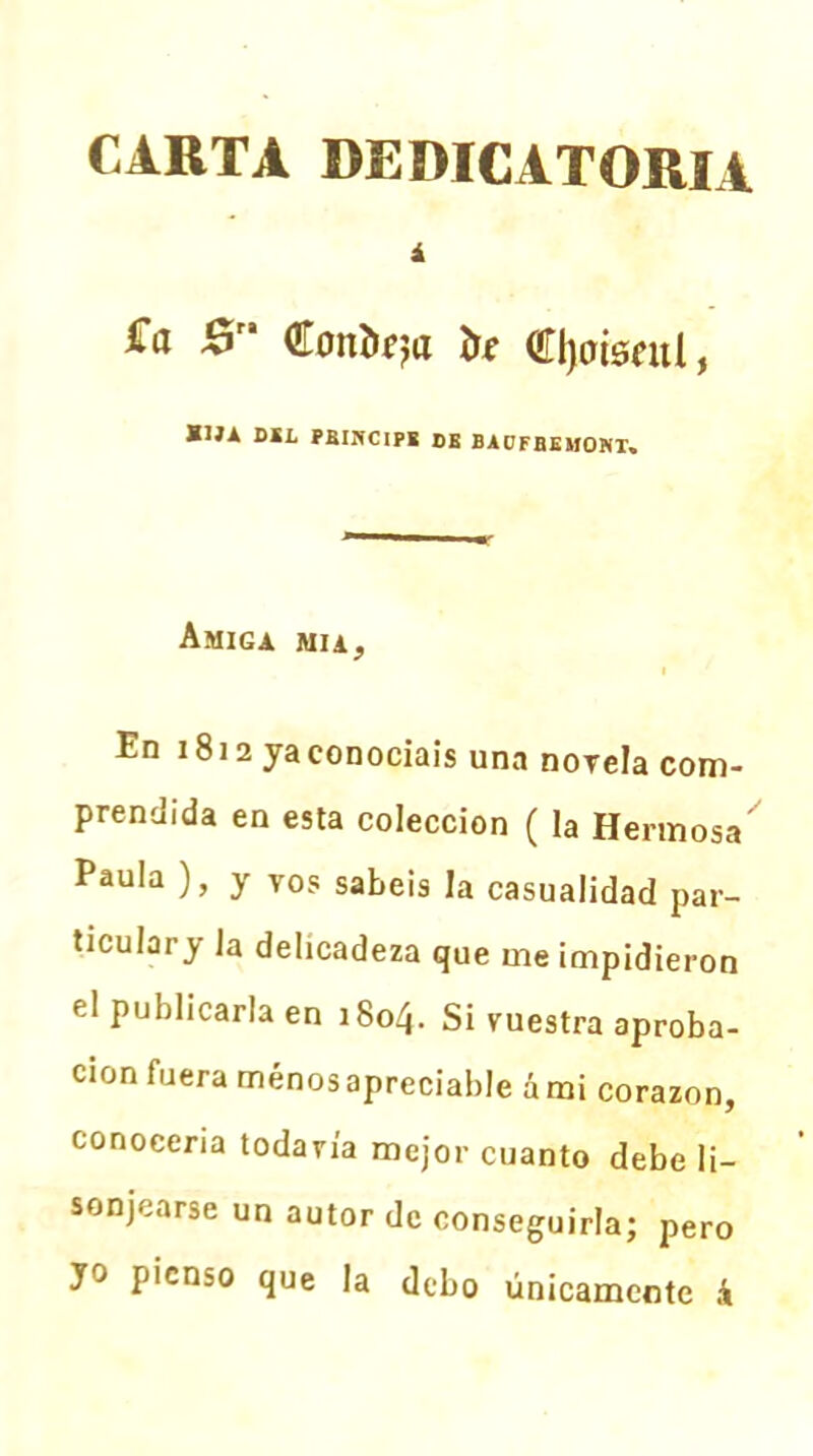 CARTA DEDICATORIA i £a &' Conteja te Cjoisnti, K1J* DEL PBINCIPE DE BAÜFBEMONT, Amiga mía, i En 1812 ya conocíais una novela com- prendida en esta colección ( la Hermosa Paula ), y VOs sabéis la casualidad par- ticulary la delicadeza que me impidieron el publicarla en 1804. Si vuestra aproba- ción fuera ménos apreciable á mi corazón, conocería todavía mejor cuanto debe li- sonjearse un autor de conseguirla; pero yo pienso que la debo únicamente i