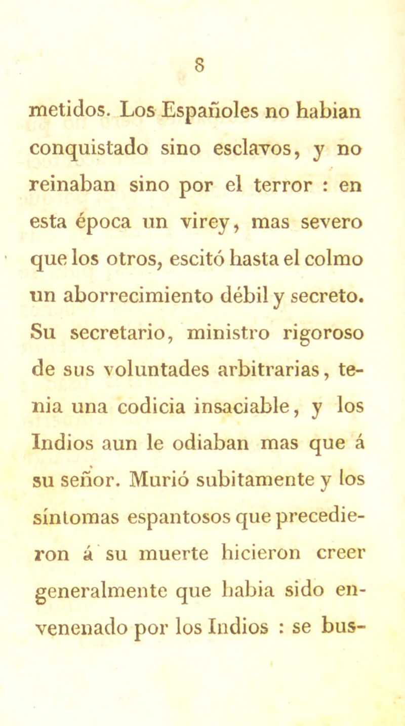 metidos. Los Españoles no habían conquistado sino esclavos, y no reinaban sino por el terror : en esta época un vi rey, mas severo que los otros, escitó hasta el colmo un aborrecimiento débil y secreto. Su secretario, ministro rigoroso de sus voluntades arbitrarias, te- nia una codicia insaciable, y los Indios aun le odiaban mas que á su señor. Murió súbitamente y los síntomas espantosos que precedie- ron á su muerte hicieron creer generalmente que había sido en- venenado por los Indios : se bus-