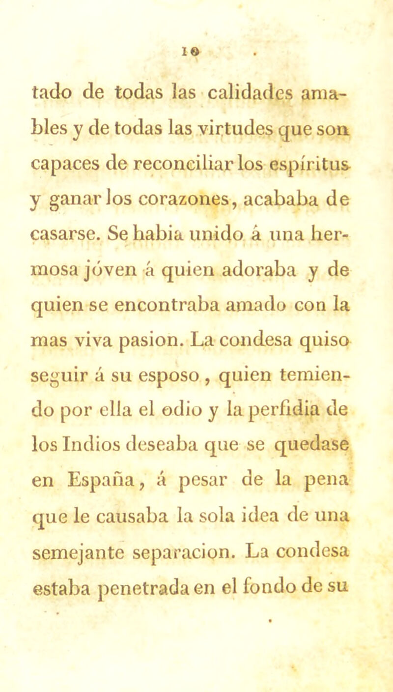 tado de todas las calidades ama- bles y de todas las virtudes que son. capaces de reconciliarlos espíritus y ganarlos corazones, acababa de casarse. Se liabia unido á una her- mosa joven á quien adoraba y de quien se encontraba amado con la mas viva pasión. La condesa quiso seguir á su esposo , quien temien- do por ella el odio y la perfidia de los Indios deseaba que se quedase en España, á pesar de la pena que le causaba la sola idea de una semejante separación. La condesa estaba penetrada en el fondo de su