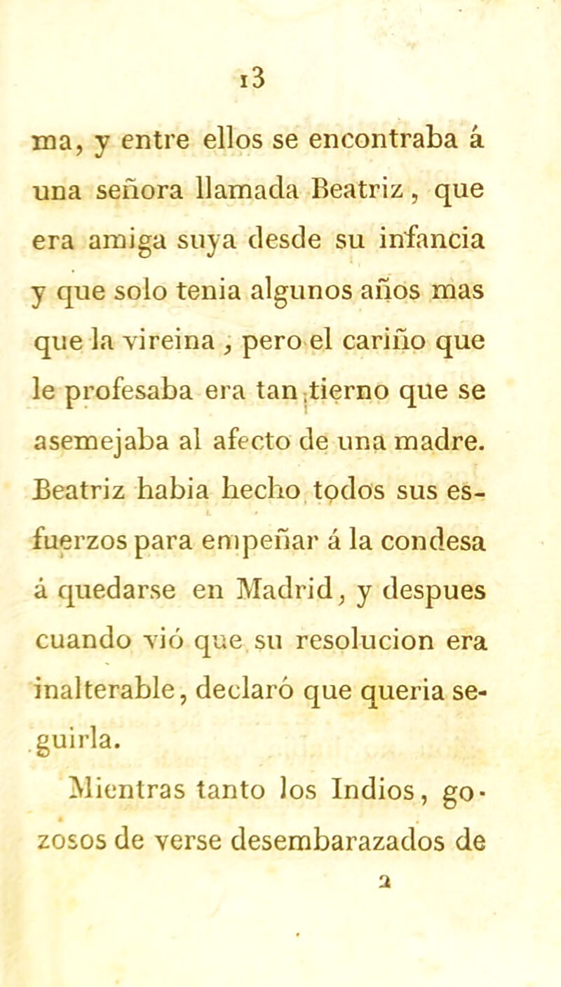 ma, y entre ellos se encontraba á una señora llamada Beatriz, que era amiga suya desde su infancia y que solo tenia algunos años mas que la vireina , pero el cariño que le profesaba era tan -tierno que se asemejaba al afecto de una madre. Beatriz había hecho todos sus es- fuerzos para empeñar á la condesa á quedarse en Madrid; y después cuando vio que.su resolución era inalterable, declaró que quería se- guirla. Mientras tanto los Indios, go- zosos de verse desembarazados de a