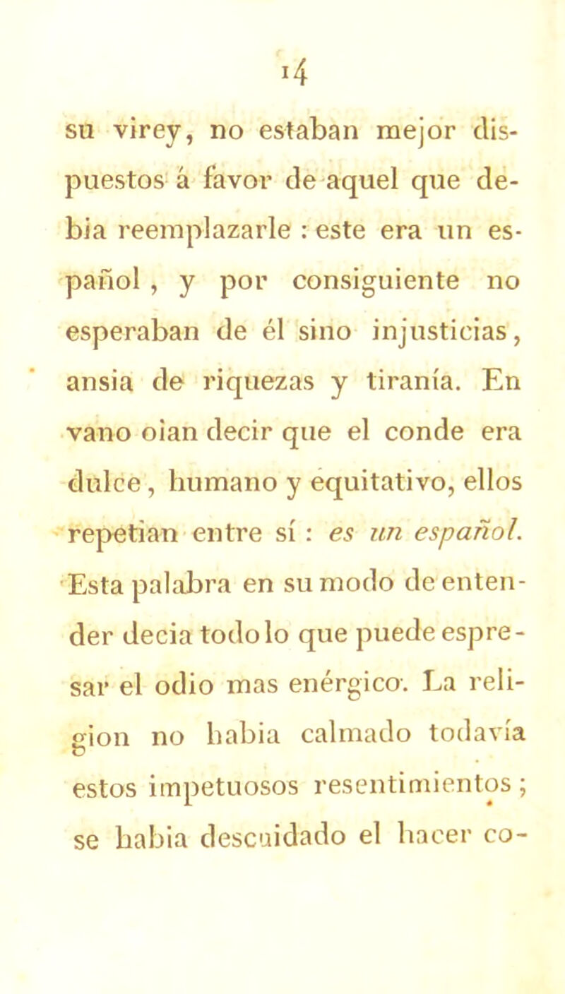 su virey, no estaban mejor dis- puestos á favor de aquel que de- bía reemplazarle : este era un es- pañol , y por consiguiente no esperaban de él sino injusticias, ansia de riquezas y tiranía. En vano oian decir que el conde era dulce, humano y equitativo, ellos repetían entre sí : es un español. Esta palabra en su modo de enten- der decía todo lo que puede espre- sar el odio mas enérgico. La reli- gión no habia calmado todavía ü estos impetuosos resentimientos; se liabia descuidado el hacer co-