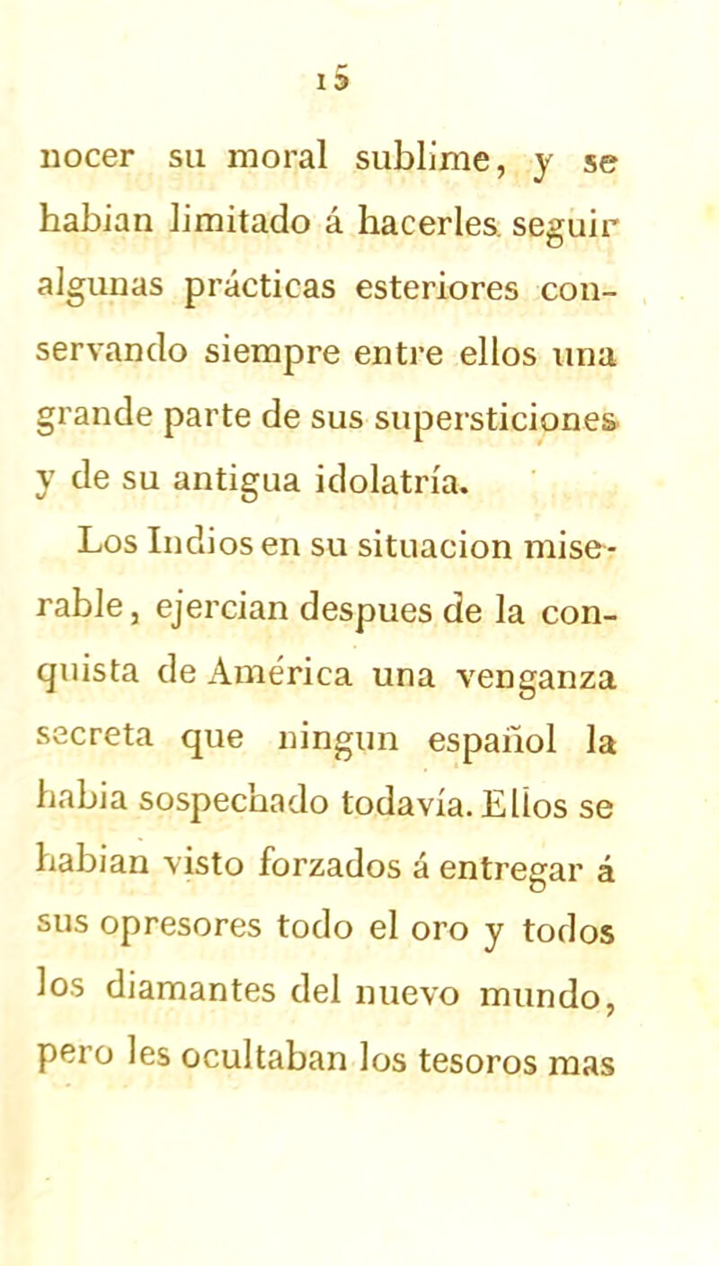 nocer su moral sublime, y se habian limitado á hacerles seguir algunas prácticas esteriores con- servando siempre entre ellos una grande parte de sus supersticiones y de su antigua idolatría. Los Indios en su situación mise- rable , ejercian después de la con- quista de América una venganza secreta que ningún español la había sospechado todavía. Ellos se habian visto forzados á entregar á sus opresores todo el oro y todos los diamantes del nuevo mundo, pero les ocultaban los tesoros mas